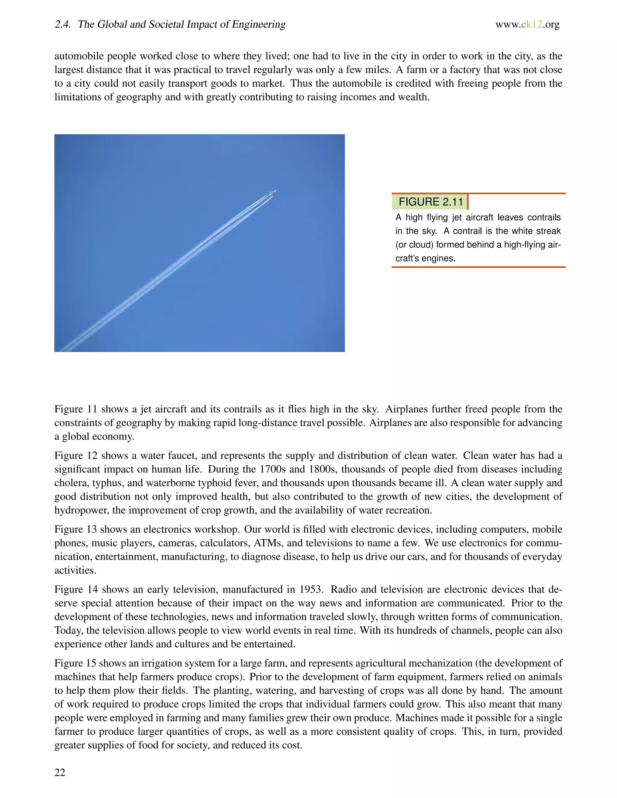 2.4. The Global and Societal Impact of Engineering www.ck12.org
automobile people worked close to where they lived; one had to live in the city in order to work in the city, as the
largest distance that it was practical to travel regularly was only a few miles. A farm or a factory that was not close
to a city could not easily transport goods to market. Thus the automobile is credited with freeing people from the
limitations of geography and with greatly contributing to raising incomes and wealth.
FIGURE 2.11
A high ﬂying jet aircraft leaves contrails
in the sky. A contrail is the white streak
(or cloud) formed behind a high-ﬂying air-
craft’s engines.
Figure 11 shows a jet aircraft and its contrails as it ﬂies high in the sky. Airplanes further freed people from the
constraints of geography by making rapid long-distance travel possible. Airplanes are also responsible for advancing
a global economy.
Figure 12 shows a water faucet, and represents the supply and distribution of clean water. Clean water has had a
signiﬁcant impact on human life. During the 1700s and 1800s, thousands of people died from diseases including
cholera, typhus, and waterborne typhoid fever, and thousands upon thousands became ill. A clean water supply and
good distribution not only improved health, but also contributed to the growth of new cities, the development of
hydropower, the improvement of crop growth, and the availability of water recreation.
Figure 13 shows an electronics workshop. Our world is ﬁlled with electronic devices, including computers, mobile
phones, music players, cameras, calculators, ATMs, and televisions to name a few. We use electronics for commu-
nication, entertainment, manufacturing, to diagnose disease, to help us drive our cars, and for thousands of everyday
activities.
Figure 14 shows an early television, manufactured in 1953. Radio and television are electronic devices that de-
serve special attention because of their impact on the way news and information are communicated. Prior to the
development of these technologies, news and information traveled slowly, through written forms of communication.
Today, the television allows people to view world events in real time. With its hundreds of channels, people can also
experience other lands and cultures and be entertained.
Figure 15 shows an irrigation system for a large farm, and represents agricultural mechanization (the development of
machines that help farmers produce crops). Prior to the development of farm equipment, farmers relied on animals
to help them plow their ﬁelds. The planting, watering, and harvesting of crops was all done by hand. The amount
of work required to produce crops limited the crops that individual farmers could grow. This also meant that many
people were employed in farming and many families grew their own produce. Machines made it possible for a single
farmer to produce larger quantities of crops, as well as a more consistent quality of crops. This, in turn, provided
greater supplies of food for society, and reduced its cost.
22
 
