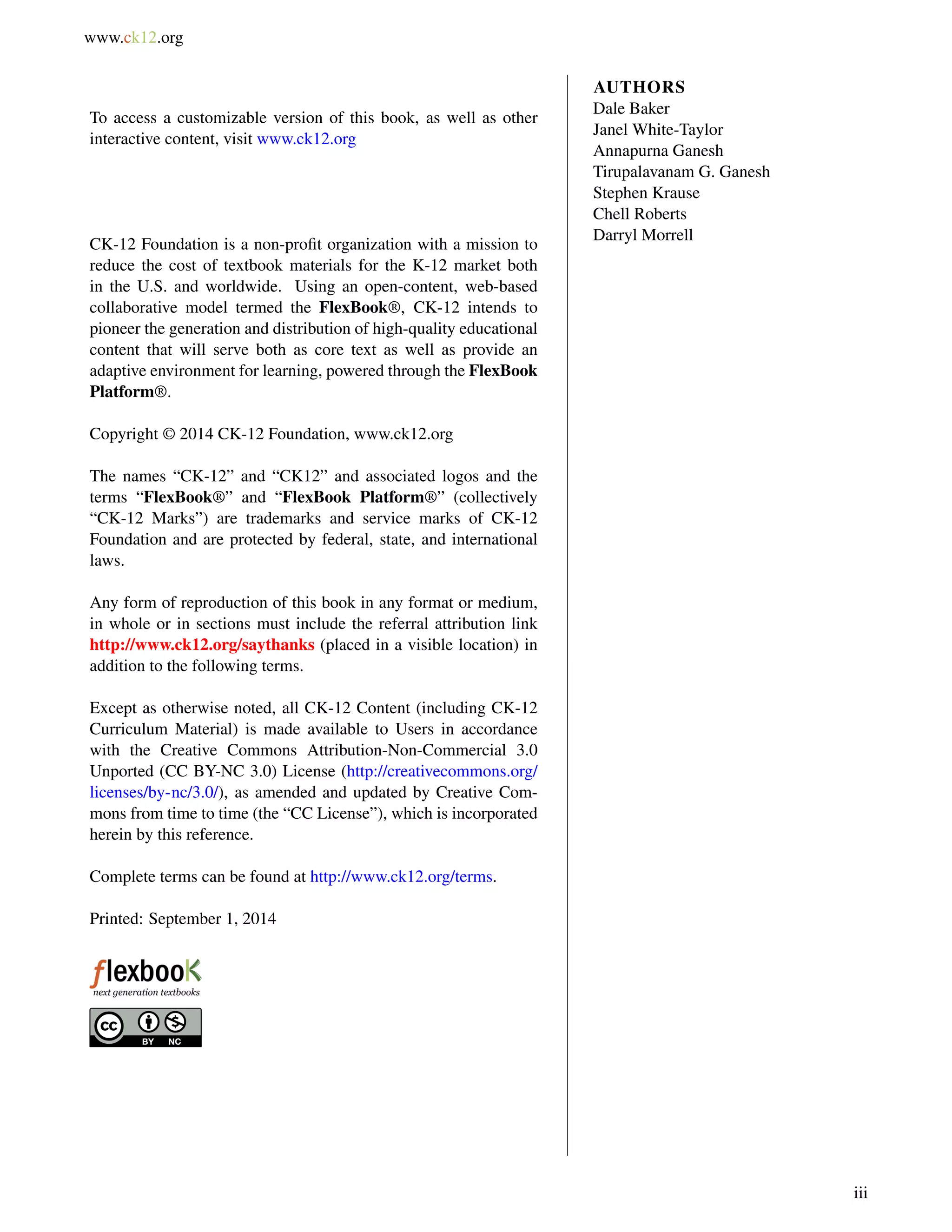 www.ck12.org
To access a customizable version of this book, as well as other
interactive content, visit www.ck12.org
CK-12 Foundation is a non-proﬁt organization with a mission to
reduce the cost of textbook materials for the K-12 market both
in the U.S. and worldwide. Using an open-content, web-based
collaborative model termed the FlexBook®, CK-12 intends to
pioneer the generation and distribution of high-quality educational
content that will serve both as core text as well as provide an
adaptive environment for learning, powered through the FlexBook
Platform®.
Copyright © 2014 CK-12 Foundation, www.ck12.org
The names “CK-12” and “CK12” and associated logos and the
terms “FlexBook®” and “FlexBook Platform®” (collectively
“CK-12 Marks”) are trademarks and service marks of CK-12
Foundation and are protected by federal, state, and international
laws.
Any form of reproduction of this book in any format or medium,
in whole or in sections must include the referral attribution link
http://www.ck12.org/saythanks (placed in a visible location) in
addition to the following terms.
Except as otherwise noted, all CK-12 Content (including CK-12
Curriculum Material) is made available to Users in accordance
with the Creative Commons Attribution-Non-Commercial 3.0
Unported (CC BY-NC 3.0) License (http://creativecommons.org/
licenses/by-nc/3.0/), as amended and updated by Creative Com-
mons from time to time (the “CC License”), which is incorporated
herein by this reference.
Complete terms can be found at http://www.ck12.org/terms.
Printed: September 1, 2014
AUTHORS
Dale Baker
Janel White-Taylor
Annapurna Ganesh
Tirupalavanam G. Ganesh
Stephen Krause
Chell Roberts
Darryl Morrell
iii
 