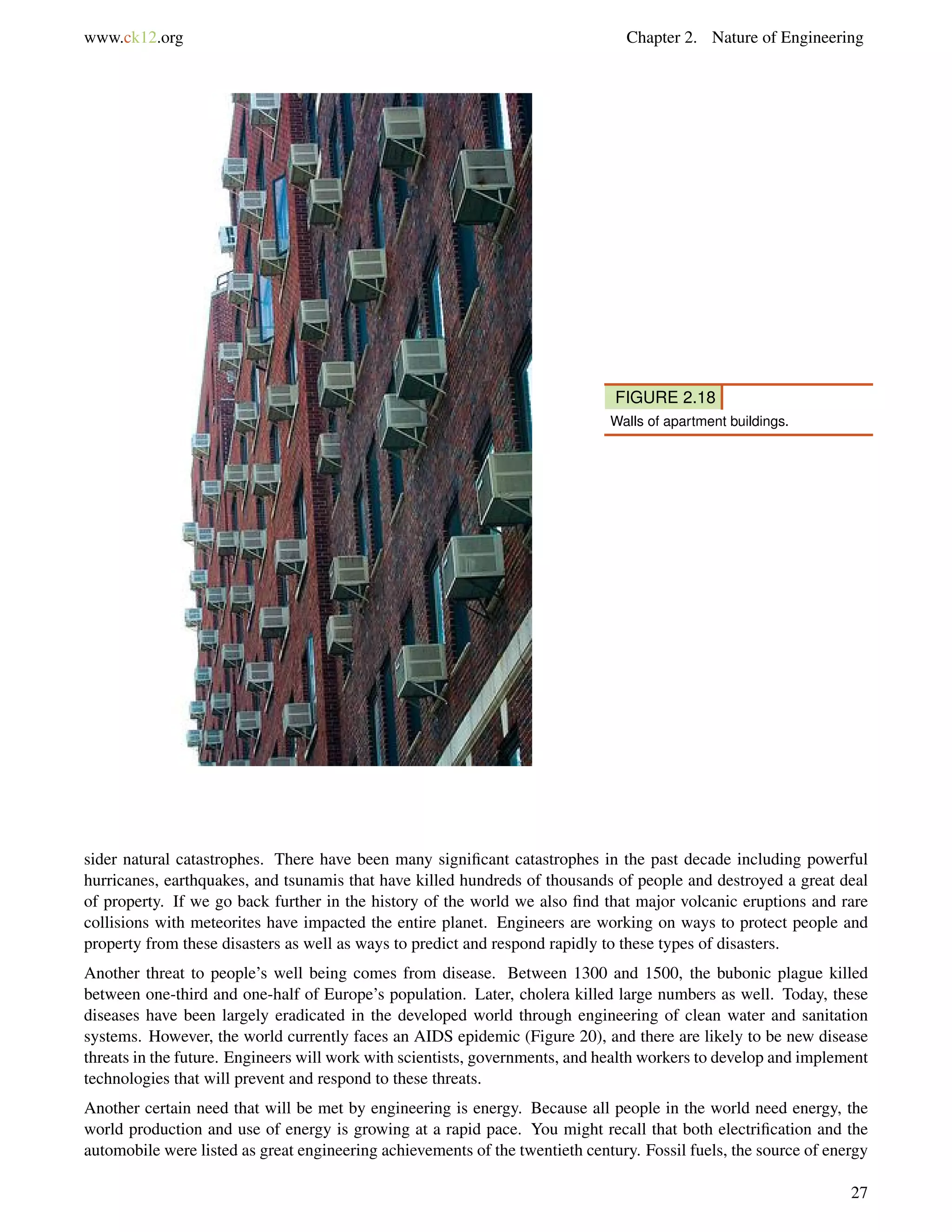 www.ck12.org Chapter 2. Nature of Engineering
FIGURE 2.18
Walls of apartment buildings.
sider natural catastrophes. There have been many signiﬁcant catastrophes in the past decade including powerful
hurricanes, earthquakes, and tsunamis that have killed hundreds of thousands of people and destroyed a great deal
of property. If we go back further in the history of the world we also ﬁnd that major volcanic eruptions and rare
collisions with meteorites have impacted the entire planet. Engineers are working on ways to protect people and
property from these disasters as well as ways to predict and respond rapidly to these types of disasters.
Another threat to people’s well being comes from disease. Between 1300 and 1500, the bubonic plague killed
between one-third and one-half of Europe’s population. Later, cholera killed large numbers as well. Today, these
diseases have been largely eradicated in the developed world through engineering of clean water and sanitation
systems. However, the world currently faces an AIDS epidemic (Figure 20), and there are likely to be new disease
threats in the future. Engineers will work with scientists, governments, and health workers to develop and implement
technologies that will prevent and respond to these threats.
Another certain need that will be met by engineering is energy. Because all people in the world need energy, the
world production and use of energy is growing at a rapid pace. You might recall that both electriﬁcation and the
automobile were listed as great engineering achievements of the twentieth century. Fossil fuels, the source of energy
27
 
