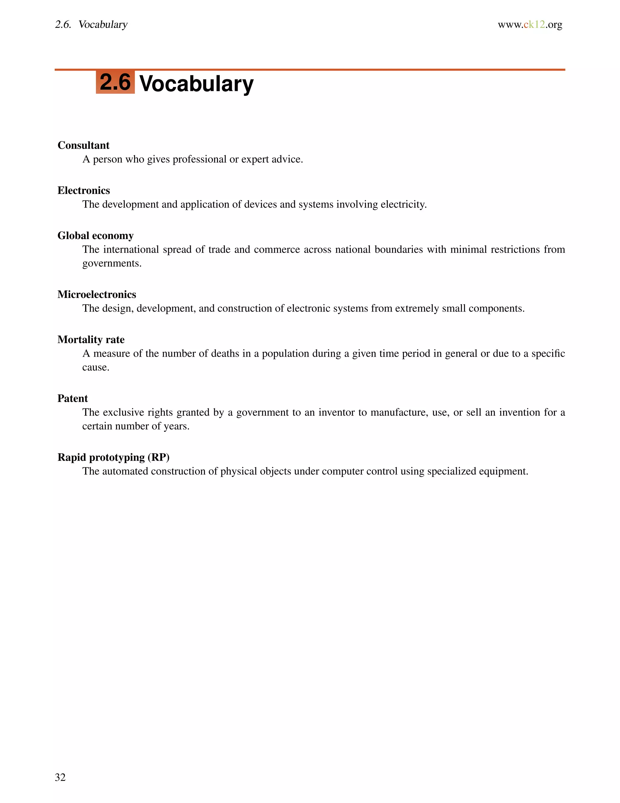 2.6. Vocabulary www.ck12.org
2.6 Vocabulary
Consultant
A person who gives professional or expert advice.
Electronics
The development and application of devices and systems involving electricity.
Global economy
The international spread of trade and commerce across national boundaries with minimal restrictions from
governments.
Microelectronics
The design, development, and construction of electronic systems from extremely small components.
Mortality rate
A measure of the number of deaths in a population during a given time period in general or due to a speciﬁc
cause.
Patent
The exclusive rights granted by a government to an inventor to manufacture, use, or sell an invention for a
certain number of years.
Rapid prototyping (RP)
The automated construction of physical objects under computer control using specialized equipment.
32
 