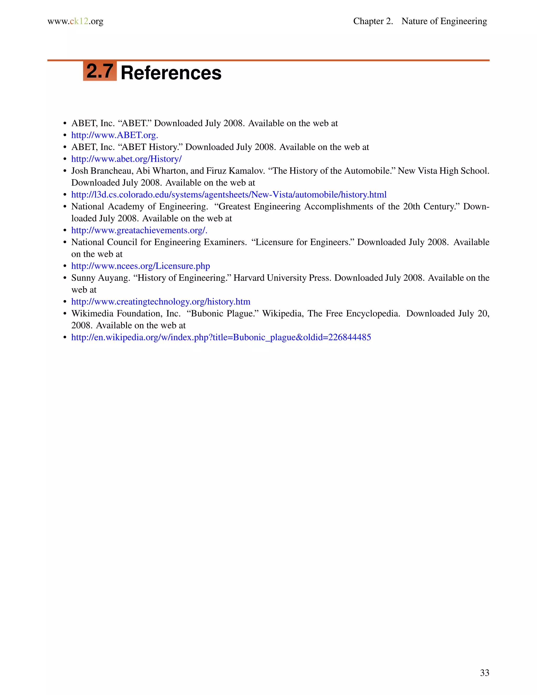 www.ck12.org Chapter 2. Nature of Engineering
2.7 References
• ABET, Inc. “ABET.” Downloaded July 2008. Available on the web at
• http://www.ABET.org.
• ABET, Inc. “ABET History.” Downloaded July 2008. Available on the web at
• http://www.abet.org/History/
• Josh Brancheau, Abi Wharton, and Firuz Kamalov. “The History of the Automobile.” New Vista High School.
Downloaded July 2008. Available on the web at
• http://l3d.cs.colorado.edu/systems/agentsheets/New-Vista/automobile/history.html
• National Academy of Engineering. “Greatest Engineering Accomplishments of the 20th Century.” Down-
loaded July 2008. Available on the web at
• http://www.greatachievements.org/.
• National Council for Engineering Examiners. “Licensure for Engineers.” Downloaded July 2008. Available
on the web at
• http://www.ncees.org/Licensure.php
• Sunny Auyang. “History of Engineering.” Harvard University Press. Downloaded July 2008. Available on the
web at
• http://www.creatingtechnology.org/history.htm
• Wikimedia Foundation, Inc. “Bubonic Plague.” Wikipedia, The Free Encyclopedia. Downloaded July 20,
2008. Available on the web at
• http://en.wikipedia.org/w/index.php?title=Bubonic_plague&oldid=226844485
33
 