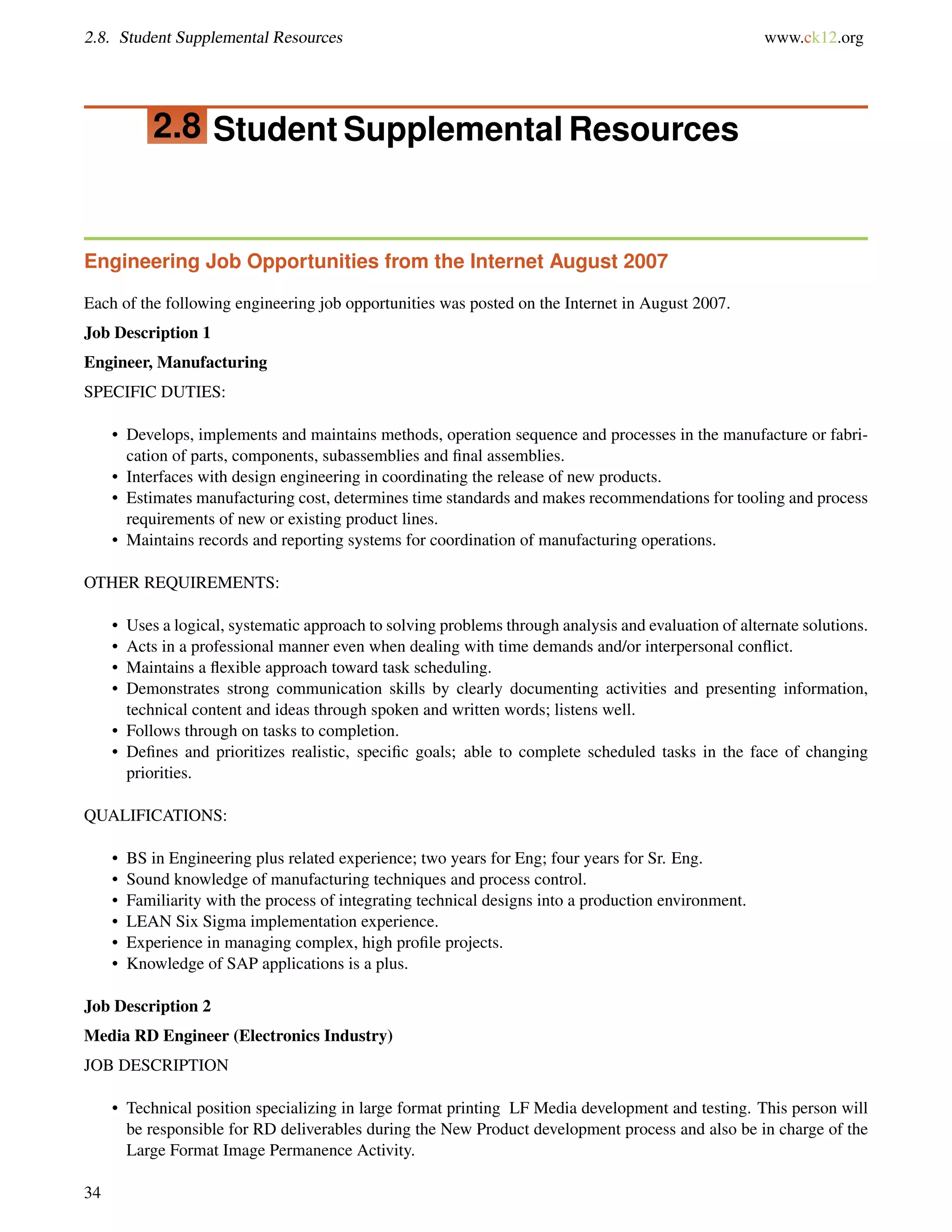 2.8. Student Supplemental Resources www.ck12.org
2.8 Student Supplemental Resources
Engineering Job Opportunities from the Internet August 2007
Each of the following engineering job opportunities was posted on the Internet in August 2007.
Job Description 1
Engineer, Manufacturing
SPECIFIC DUTIES:
• Develops, implements and maintains methods, operation sequence and processes in the manufacture or fabri-
cation of parts, components, subassemblies and ﬁnal assemblies.
• Interfaces with design engineering in coordinating the release of new products.
• Estimates manufacturing cost, determines time standards and makes recommendations for tooling and process
requirements of new or existing product lines.
• Maintains records and reporting systems for coordination of manufacturing operations.
OTHER REQUIREMENTS:
• Uses a logical, systematic approach to solving problems through analysis and evaluation of alternate solutions.
• Acts in a professional manner even when dealing with time demands and/or interpersonal conﬂict.
• Maintains a ﬂexible approach toward task scheduling.
• Demonstrates strong communication skills by clearly documenting activities and presenting information,
technical content and ideas through spoken and written words; listens well.
• Follows through on tasks to completion.
• Deﬁnes and prioritizes realistic, speciﬁc goals; able to complete scheduled tasks in the face of changing
priorities.
QUALIFICATIONS:
• BS in Engineering plus related experience; two years for Eng; four years for Sr. Eng.
• Sound knowledge of manufacturing techniques and process control.
• Familiarity with the process of integrating technical designs into a production environment.
• LEAN Six Sigma implementation experience.
• Experience in managing complex, high proﬁle projects.
• Knowledge of SAP applications is a plus.
Job Description 2
Media RD Engineer (Electronics Industry)
JOB DESCRIPTION
• Technical position specializing in large format printing LF Media development and testing. This person will
be responsible for RD deliverables during the New Product development process and also be in charge of the
Large Format Image Permanence Activity.
34
 