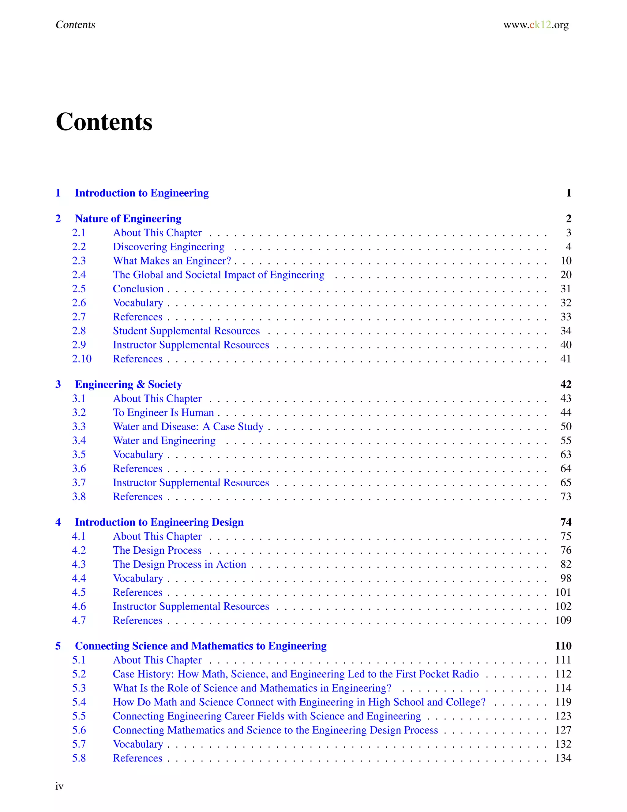 Contents www.ck12.org
Contents
1 Introduction to Engineering 1
2 Nature of Engineering 2
2.1 About This Chapter . . . . . . . . . . . . . . . . . . . . . . . . . . . . . . . . . . . . . . . . . 3
2.2 Discovering Engineering . . . . . . . . . . . . . . . . . . . . . . . . . . . . . . . . . . . . . . 4
2.3 What Makes an Engineer? . . . . . . . . . . . . . . . . . . . . . . . . . . . . . . . . . . . . . . 10
2.4 The Global and Societal Impact of Engineering . . . . . . . . . . . . . . . . . . . . . . . . . . 20
2.5 Conclusion . . . . . . . . . . . . . . . . . . . . . . . . . . . . . . . . . . . . . . . . . . . . . . 31
2.6 Vocabulary . . . . . . . . . . . . . . . . . . . . . . . . . . . . . . . . . . . . . . . . . . . . . . 32
2.7 References . . . . . . . . . . . . . . . . . . . . . . . . . . . . . . . . . . . . . . . . . . . . . . 33
2.8 Student Supplemental Resources . . . . . . . . . . . . . . . . . . . . . . . . . . . . . . . . . . 34
2.9 Instructor Supplemental Resources . . . . . . . . . . . . . . . . . . . . . . . . . . . . . . . . . 40
2.10 References . . . . . . . . . . . . . . . . . . . . . . . . . . . . . . . . . . . . . . . . . . . . . . 41
3 Engineering & Society 42
3.1 About This Chapter . . . . . . . . . . . . . . . . . . . . . . . . . . . . . . . . . . . . . . . . . 43
3.2 To Engineer Is Human . . . . . . . . . . . . . . . . . . . . . . . . . . . . . . . . . . . . . . . . 44
3.3 Water and Disease: A Case Study . . . . . . . . . . . . . . . . . . . . . . . . . . . . . . . . . . 50
3.4 Water and Engineering . . . . . . . . . . . . . . . . . . . . . . . . . . . . . . . . . . . . . . . 55
3.5 Vocabulary . . . . . . . . . . . . . . . . . . . . . . . . . . . . . . . . . . . . . . . . . . . . . . 63
3.6 References . . . . . . . . . . . . . . . . . . . . . . . . . . . . . . . . . . . . . . . . . . . . . . 64
3.7 Instructor Supplemental Resources . . . . . . . . . . . . . . . . . . . . . . . . . . . . . . . . . 65
3.8 References . . . . . . . . . . . . . . . . . . . . . . . . . . . . . . . . . . . . . . . . . . . . . . 73
4 Introduction to Engineering Design 74
4.1 About This Chapter . . . . . . . . . . . . . . . . . . . . . . . . . . . . . . . . . . . . . . . . . 75
4.2 The Design Process . . . . . . . . . . . . . . . . . . . . . . . . . . . . . . . . . . . . . . . . . 76
4.3 The Design Process in Action . . . . . . . . . . . . . . . . . . . . . . . . . . . . . . . . . . . . 82
4.4 Vocabulary . . . . . . . . . . . . . . . . . . . . . . . . . . . . . . . . . . . . . . . . . . . . . . 98
4.5 References . . . . . . . . . . . . . . . . . . . . . . . . . . . . . . . . . . . . . . . . . . . . . . 101
4.6 Instructor Supplemental Resources . . . . . . . . . . . . . . . . . . . . . . . . . . . . . . . . . 102
4.7 References . . . . . . . . . . . . . . . . . . . . . . . . . . . . . . . . . . . . . . . . . . . . . . 109
5 Connecting Science and Mathematics to Engineering 110
5.1 About This Chapter . . . . . . . . . . . . . . . . . . . . . . . . . . . . . . . . . . . . . . . . . 111
5.2 Case History: How Math, Science, and Engineering Led to the First Pocket Radio . . . . . . . . 112
5.3 What Is the Role of Science and Mathematics in Engineering? . . . . . . . . . . . . . . . . . . 114
5.4 How Do Math and Science Connect with Engineering in High School and College? . . . . . . . 119
5.5 Connecting Engineering Career Fields with Science and Engineering . . . . . . . . . . . . . . . 123
5.6 Connecting Mathematics and Science to the Engineering Design Process . . . . . . . . . . . . . 127
5.7 Vocabulary . . . . . . . . . . . . . . . . . . . . . . . . . . . . . . . . . . . . . . . . . . . . . . 132
5.8 References . . . . . . . . . . . . . . . . . . . . . . . . . . . . . . . . . . . . . . . . . . . . . . 134
iv
 