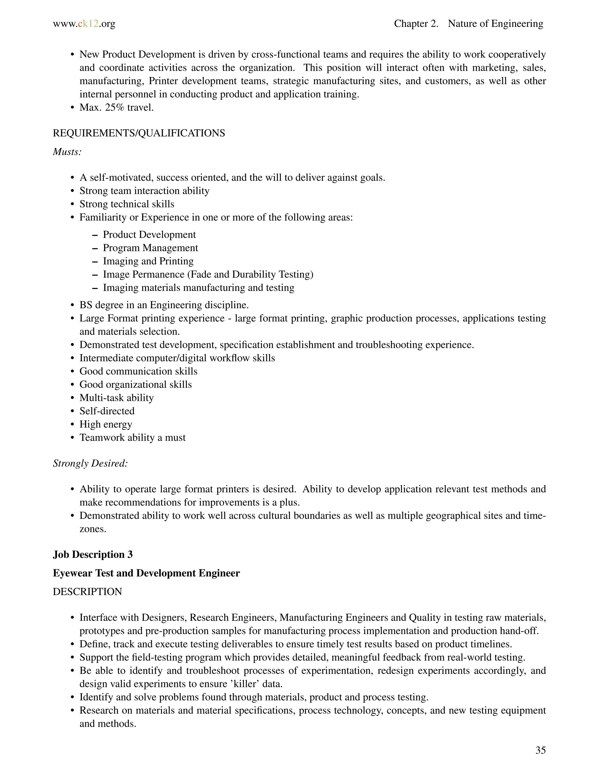 www.ck12.org Chapter 2. Nature of Engineering
• New Product Development is driven by cross-functional teams and requires the ability to work cooperatively
and coordinate activities across the organization. This position will interact often with marketing, sales,
manufacturing, Printer development teams, strategic manufacturing sites, and customers, as well as other
internal personnel in conducting product and application training.
• Max. 25% travel.
REQUIREMENTS/QUALIFICATIONS
Musts:
• A self-motivated, success oriented, and the will to deliver against goals.
• Strong team interaction ability
• Strong technical skills
• Familiarity or Experience in one or more of the following areas:
– Product Development
– Program Management
– Imaging and Printing
– Image Permanence (Fade and Durability Testing)
– Imaging materials manufacturing and testing
• BS degree in an Engineering discipline.
• Large Format printing experience - large format printing, graphic production processes, applications testing
and materials selection.
• Demonstrated test development, speciﬁcation establishment and troubleshooting experience.
• Intermediate computer/digital workﬂow skills
• Good communication skills
• Good organizational skills
• Multi-task ability
• Self-directed
• High energy
• Teamwork ability a must
Strongly Desired:
• Ability to operate large format printers is desired. Ability to develop application relevant test methods and
make recommendations for improvements is a plus.
• Demonstrated ability to work well across cultural boundaries as well as multiple geographical sites and time-
zones.
Job Description 3
Eyewear Test and Development Engineer
DESCRIPTION
• Interface with Designers, Research Engineers, Manufacturing Engineers and Quality in testing raw materials,
prototypes and pre-production samples for manufacturing process implementation and production hand-off.
• Deﬁne, track and execute testing deliverables to ensure timely test results based on product timelines.
• Support the ﬁeld-testing program which provides detailed, meaningful feedback from real-world testing.
• Be able to identify and troubleshoot processes of experimentation, redesign experiments accordingly, and
design valid experiments to ensure ’killer’ data.
• Identify and solve problems found through materials, product and process testing.
• Research on materials and material speciﬁcations, process technology, concepts, and new testing equipment
and methods.
35
 