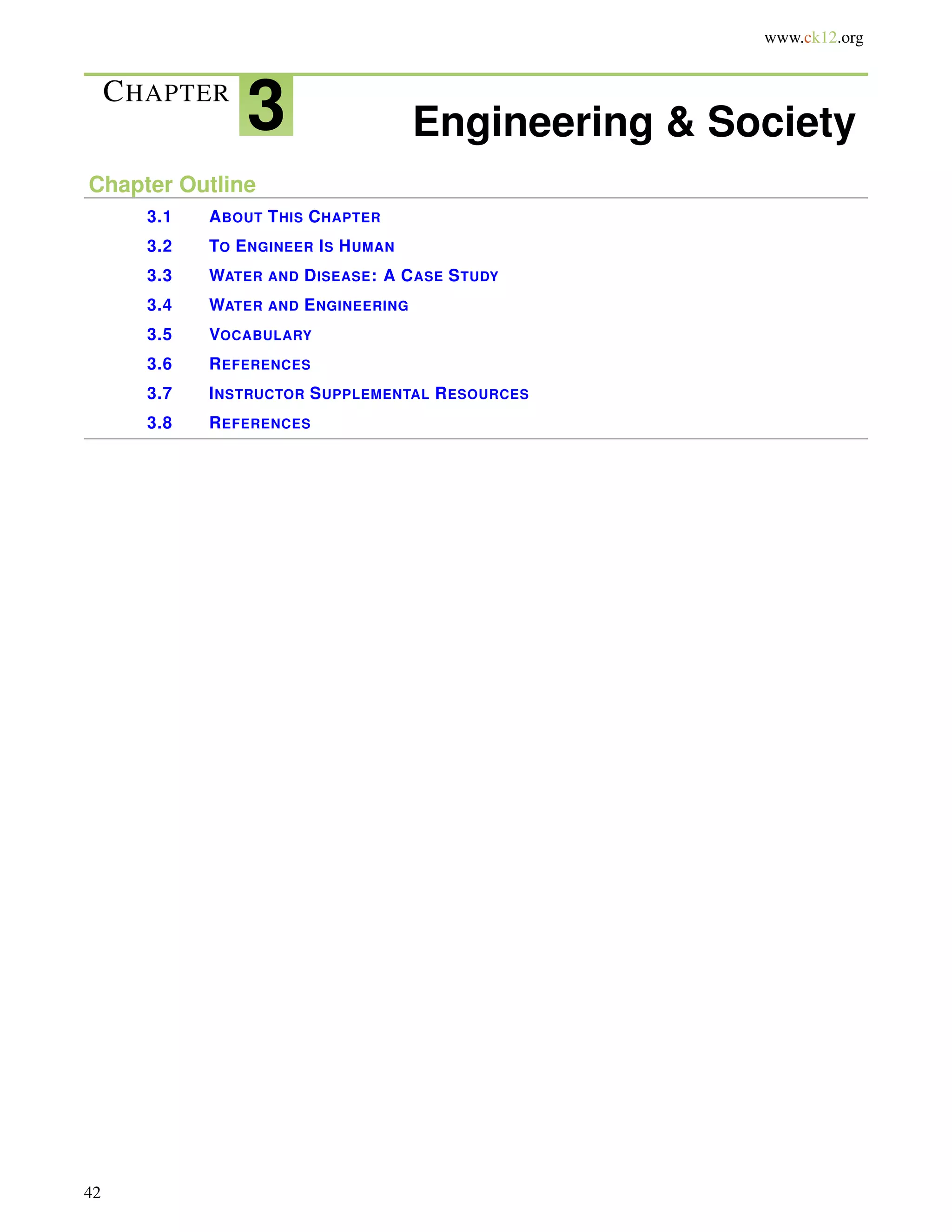 www.ck12.org
CHAPTER
3 Engineering & Society
Chapter Outline
3.1 ABOUT THIS CHAPTER
3.2 TO ENGINEER IS HUMAN
3.3 WATER AND DISEASE: A CASE STUDY
3.4 WATER AND ENGINEERING
3.5 VOCABULARY
3.6 REFERENCES
3.7 INSTRUCTOR SUPPLEMENTAL RESOURCES
3.8 REFERENCES
42
 