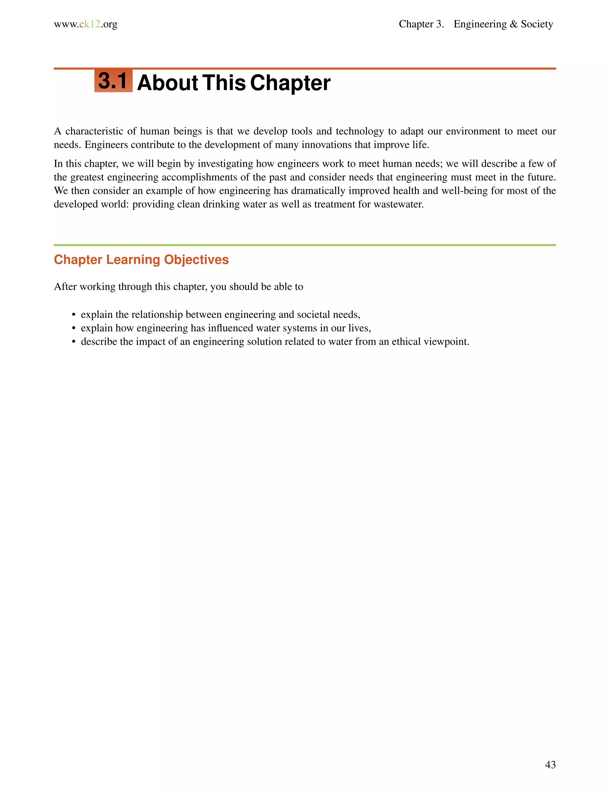www.ck12.org Chapter 3. Engineering & Society
3.1 About This Chapter
A characteristic of human beings is that we develop tools and technology to adapt our environment to meet our
needs. Engineers contribute to the development of many innovations that improve life.
In this chapter, we will begin by investigating how engineers work to meet human needs; we will describe a few of
the greatest engineering accomplishments of the past and consider needs that engineering must meet in the future.
We then consider an example of how engineering has dramatically improved health and well-being for most of the
developed world: providing clean drinking water as well as treatment for wastewater.
Chapter Learning Objectives
After working through this chapter, you should be able to
• explain the relationship between engineering and societal needs,
• explain how engineering has inﬂuenced water systems in our lives,
• describe the impact of an engineering solution related to water from an ethical viewpoint.
43
 