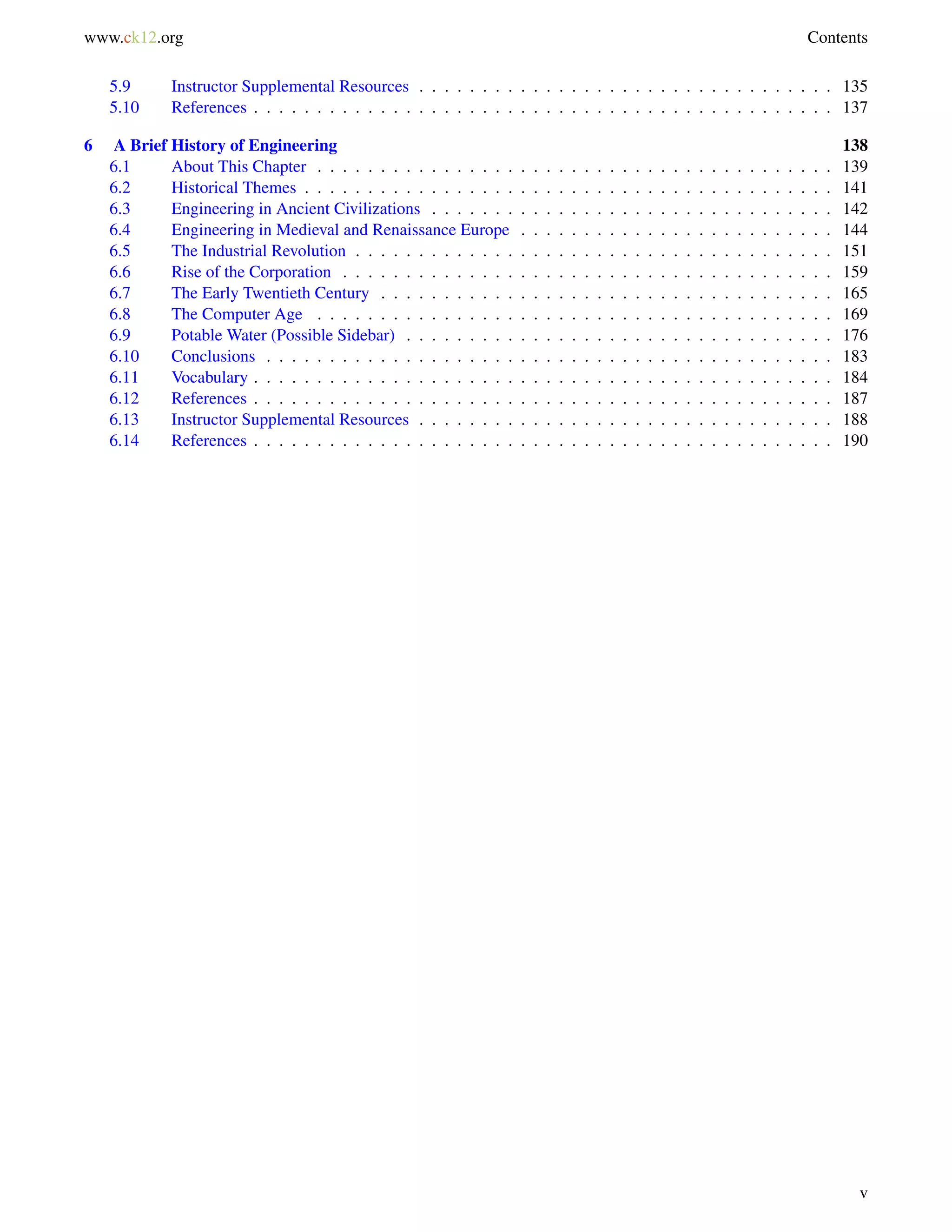www.ck12.org Contents
5.9 Instructor Supplemental Resources . . . . . . . . . . . . . . . . . . . . . . . . . . . . . . . . . 135
5.10 References . . . . . . . . . . . . . . . . . . . . . . . . . . . . . . . . . . . . . . . . . . . . . . 137
6 A Brief History of Engineering 138
6.1 About This Chapter . . . . . . . . . . . . . . . . . . . . . . . . . . . . . . . . . . . . . . . . . 139
6.2 Historical Themes . . . . . . . . . . . . . . . . . . . . . . . . . . . . . . . . . . . . . . . . . . 141
6.3 Engineering in Ancient Civilizations . . . . . . . . . . . . . . . . . . . . . . . . . . . . . . . . 142
6.4 Engineering in Medieval and Renaissance Europe . . . . . . . . . . . . . . . . . . . . . . . . . 144
6.5 The Industrial Revolution . . . . . . . . . . . . . . . . . . . . . . . . . . . . . . . . . . . . . . 151
6.6 Rise of the Corporation . . . . . . . . . . . . . . . . . . . . . . . . . . . . . . . . . . . . . . . 159
6.7 The Early Twentieth Century . . . . . . . . . . . . . . . . . . . . . . . . . . . . . . . . . . . . 165
6.8 The Computer Age . . . . . . . . . . . . . . . . . . . . . . . . . . . . . . . . . . . . . . . . . 169
6.9 Potable Water (Possible Sidebar) . . . . . . . . . . . . . . . . . . . . . . . . . . . . . . . . . . 176
6.10 Conclusions . . . . . . . . . . . . . . . . . . . . . . . . . . . . . . . . . . . . . . . . . . . . . 183
6.11 Vocabulary . . . . . . . . . . . . . . . . . . . . . . . . . . . . . . . . . . . . . . . . . . . . . . 184
6.12 References . . . . . . . . . . . . . . . . . . . . . . . . . . . . . . . . . . . . . . . . . . . . . . 187
6.13 Instructor Supplemental Resources . . . . . . . . . . . . . . . . . . . . . . . . . . . . . . . . . 188
6.14 References . . . . . . . . . . . . . . . . . . . . . . . . . . . . . . . . . . . . . . . . . . . . . . 190
v
 