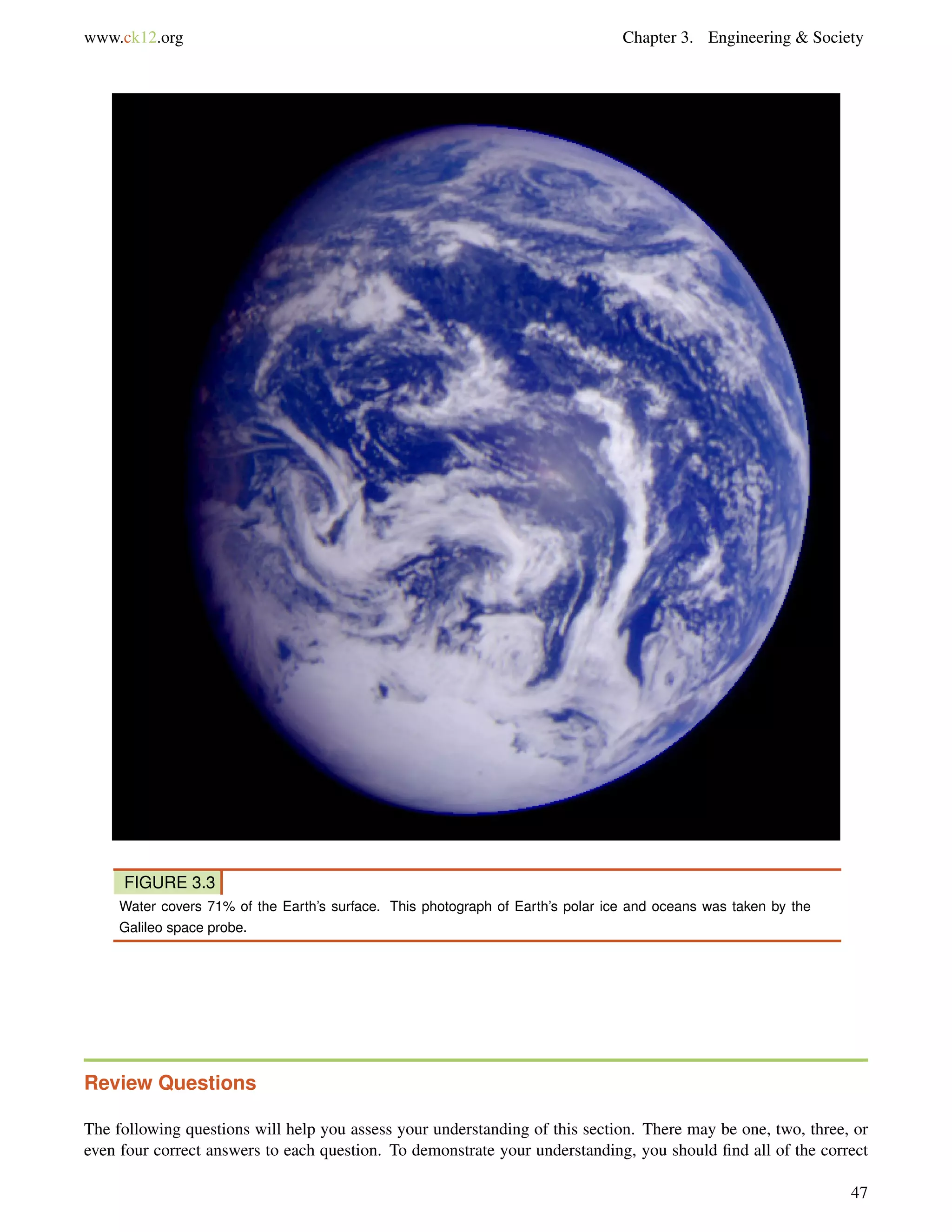 www.ck12.org Chapter 3. Engineering & Society
FIGURE 3.3
Water covers 71% of the Earth’s surface. This photograph of Earth’s polar ice and oceans was taken by the
Galileo space probe.
Review Questions
The following questions will help you assess your understanding of this section. There may be one, two, three, or
even four correct answers to each question. To demonstrate your understanding, you should ﬁnd all of the correct
47
 