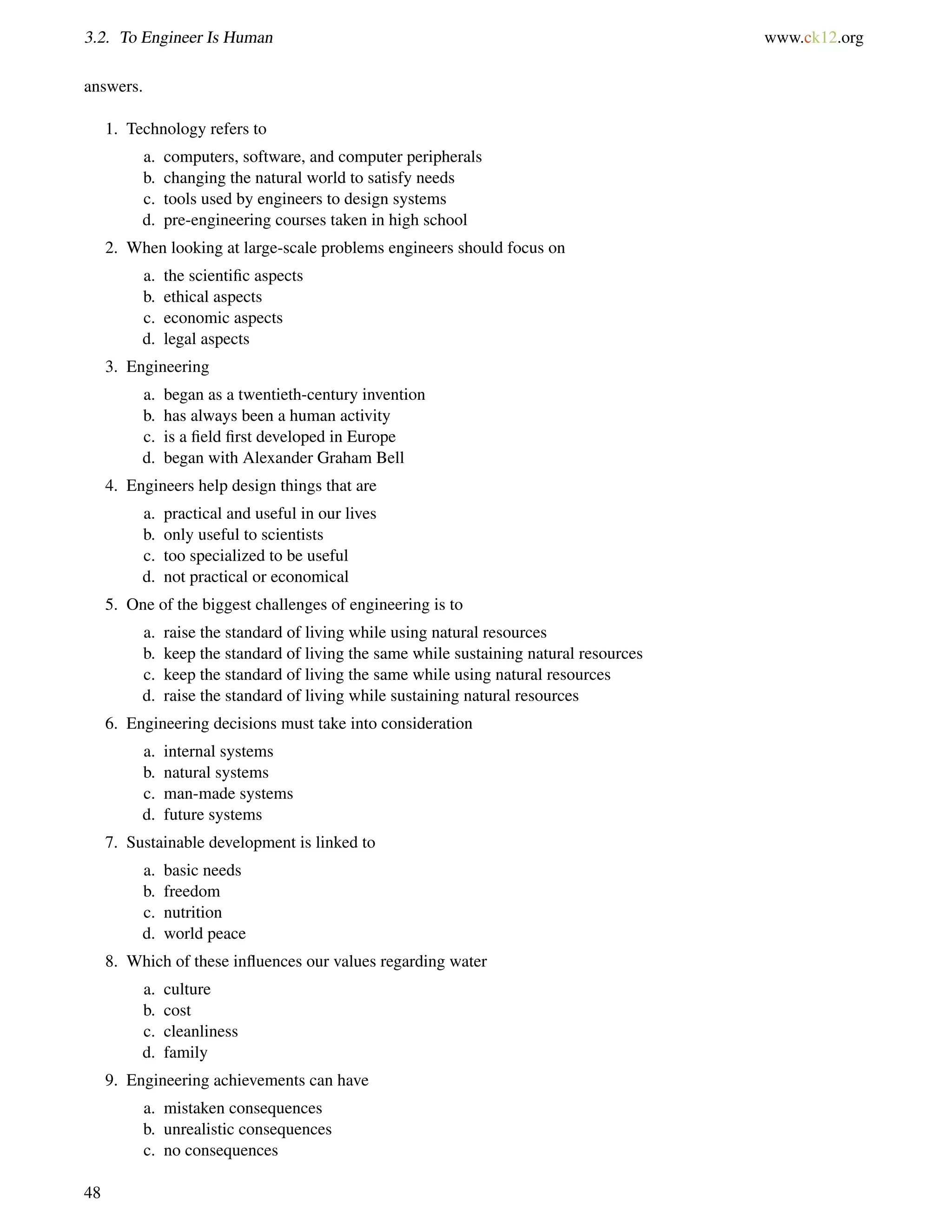3.2. To Engineer Is Human www.ck12.org
answers.
1. Technology refers to
a. computers, software, and computer peripherals
b. changing the natural world to satisfy needs
c. tools used by engineers to design systems
d. pre-engineering courses taken in high school
2. When looking at large-scale problems engineers should focus on
a. the scientiﬁc aspects
b. ethical aspects
c. economic aspects
d. legal aspects
3. Engineering
a. began as a twentieth-century invention
b. has always been a human activity
c. is a ﬁeld ﬁrst developed in Europe
d. began with Alexander Graham Bell
4. Engineers help design things that are
a. practical and useful in our lives
b. only useful to scientists
c. too specialized to be useful
d. not practical or economical
5. One of the biggest challenges of engineering is to
a. raise the standard of living while using natural resources
b. keep the standard of living the same while sustaining natural resources
c. keep the standard of living the same while using natural resources
d. raise the standard of living while sustaining natural resources
6. Engineering decisions must take into consideration
a. internal systems
b. natural systems
c. man-made systems
d. future systems
7. Sustainable development is linked to
a. basic needs
b. freedom
c. nutrition
d. world peace
8. Which of these inﬂuences our values regarding water
a. culture
b. cost
c. cleanliness
d. family
9. Engineering achievements can have
a. mistaken consequences
b. unrealistic consequences
c. no consequences
48
 