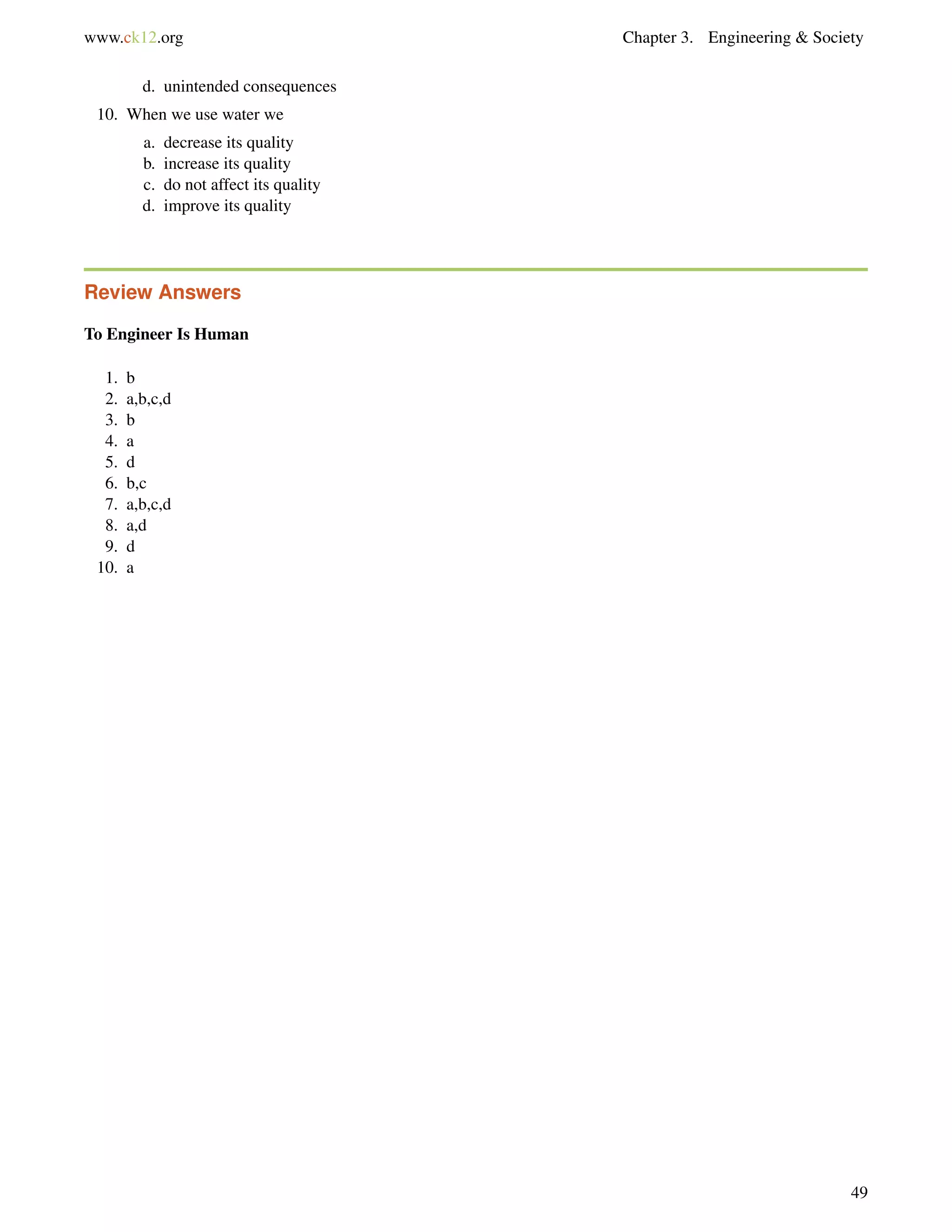 www.ck12.org Chapter 3. Engineering & Society
d. unintended consequences
10. When we use water we
a. decrease its quality
b. increase its quality
c. do not affect its quality
d. improve its quality
Review Answers
To Engineer Is Human
1. b
2. a,b,c,d
3. b
4. a
5. d
6. b,c
7. a,b,c,d
8. a,d
9. d
10. a
49
 