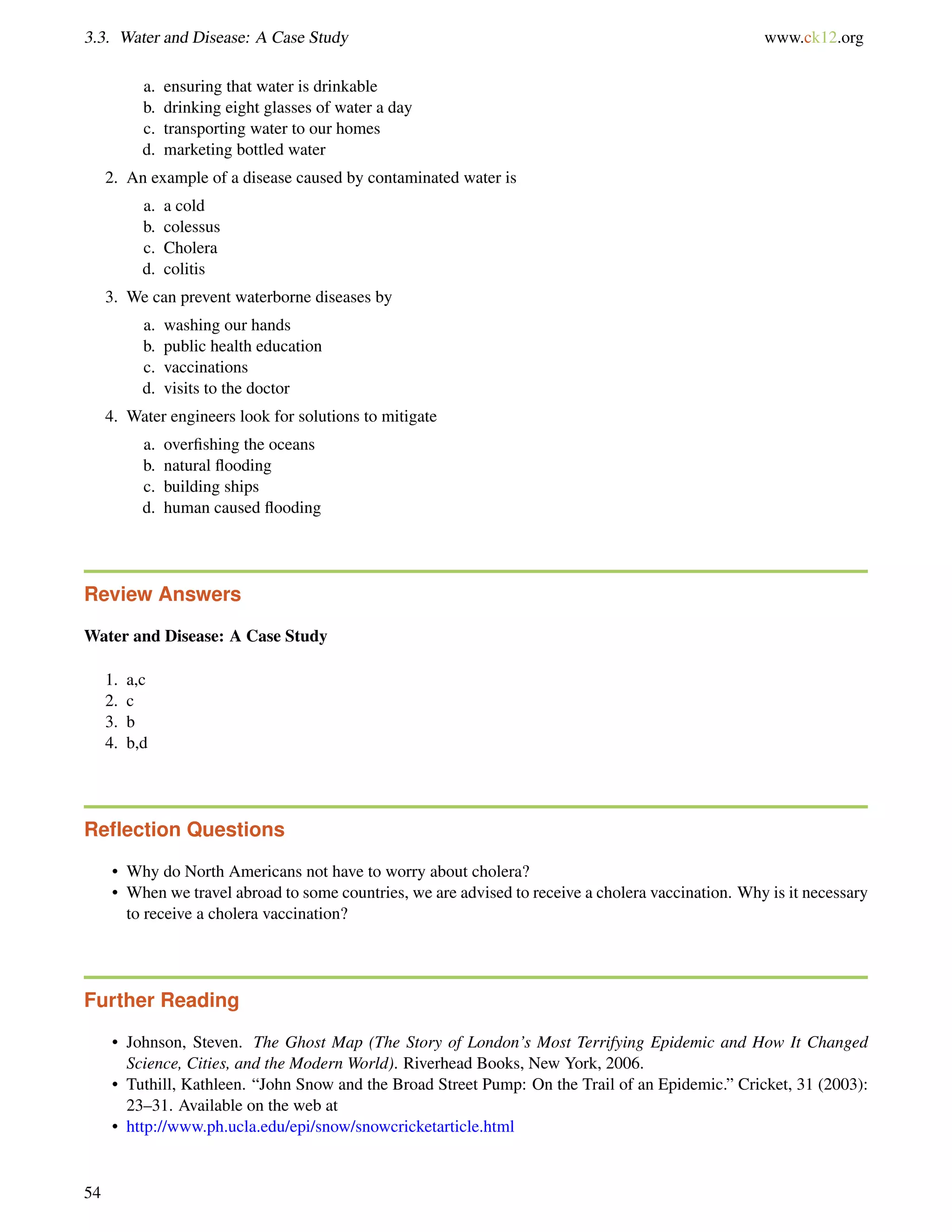 3.3. Water and Disease: A Case Study www.ck12.org
a. ensuring that water is drinkable
b. drinking eight glasses of water a day
c. transporting water to our homes
d. marketing bottled water
2. An example of a disease caused by contaminated water is
a. a cold
b. colessus
c. Cholera
d. colitis
3. We can prevent waterborne diseases by
a. washing our hands
b. public health education
c. vaccinations
d. visits to the doctor
4. Water engineers look for solutions to mitigate
a. overﬁshing the oceans
b. natural ﬂooding
c. building ships
d. human caused ﬂooding
Review Answers
Water and Disease: A Case Study
1. a,c
2. c
3. b
4. b,d
Reﬂection Questions
• Why do North Americans not have to worry about cholera?
• When we travel abroad to some countries, we are advised to receive a cholera vaccination. Why is it necessary
to receive a cholera vaccination?
Further Reading
• Johnson, Steven. The Ghost Map (The Story of London’s Most Terrifying Epidemic and How It Changed
Science, Cities, and the Modern World). Riverhead Books, New York, 2006.
• Tuthill, Kathleen. “John Snow and the Broad Street Pump: On the Trail of an Epidemic.” Cricket, 31 (2003):
23–31. Available on the web at
• http://www.ph.ucla.edu/epi/snow/snowcricketarticle.html
54
 