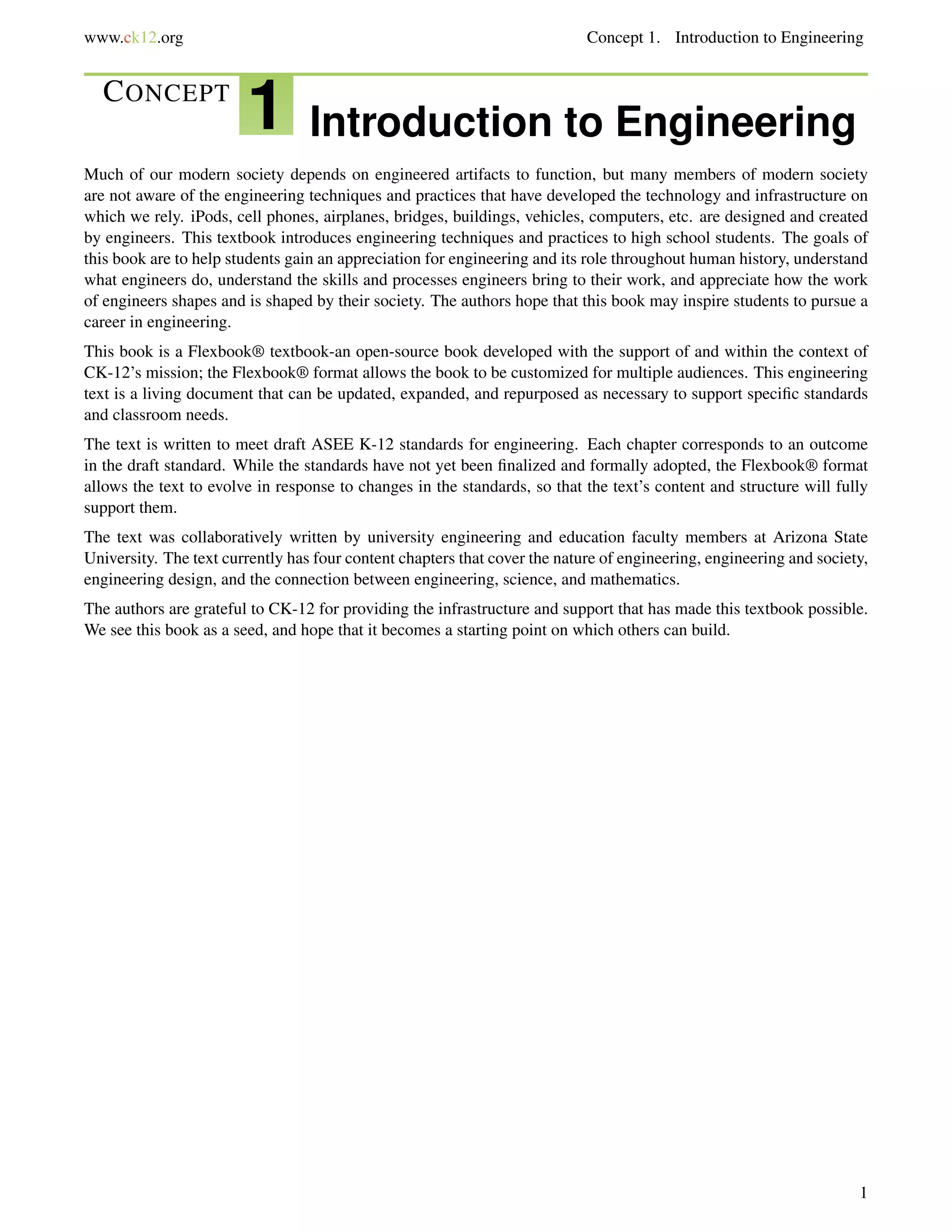 www.ck12.org Concept 1. Introduction to Engineering
CONCEPT
1 Introduction to Engineering
Much of our modern society depends on engineered artifacts to function, but many members of modern society
are not aware of the engineering techniques and practices that have developed the technology and infrastructure on
which we rely. iPods, cell phones, airplanes, bridges, buildings, vehicles, computers, etc. are designed and created
by engineers. This textbook introduces engineering techniques and practices to high school students. The goals of
this book are to help students gain an appreciation for engineering and its role throughout human history, understand
what engineers do, understand the skills and processes engineers bring to their work, and appreciate how the work
of engineers shapes and is shaped by their society. The authors hope that this book may inspire students to pursue a
career in engineering.
This book is a Flexbook® textbook-an open-source book developed with the support of and within the context of
CK-12’s mission; the Flexbook® format allows the book to be customized for multiple audiences. This engineering
text is a living document that can be updated, expanded, and repurposed as necessary to support speciﬁc standards
and classroom needs.
The text is written to meet draft ASEE K-12 standards for engineering. Each chapter corresponds to an outcome
in the draft standard. While the standards have not yet been ﬁnalized and formally adopted, the Flexbook® format
allows the text to evolve in response to changes in the standards, so that the text’s content and structure will fully
support them.
The text was collaboratively written by university engineering and education faculty members at Arizona State
University. The text currently has four content chapters that cover the nature of engineering, engineering and society,
engineering design, and the connection between engineering, science, and mathematics.
The authors are grateful to CK-12 for providing the infrastructure and support that has made this textbook possible.
We see this book as a seed, and hope that it becomes a starting point on which others can build.
1
 