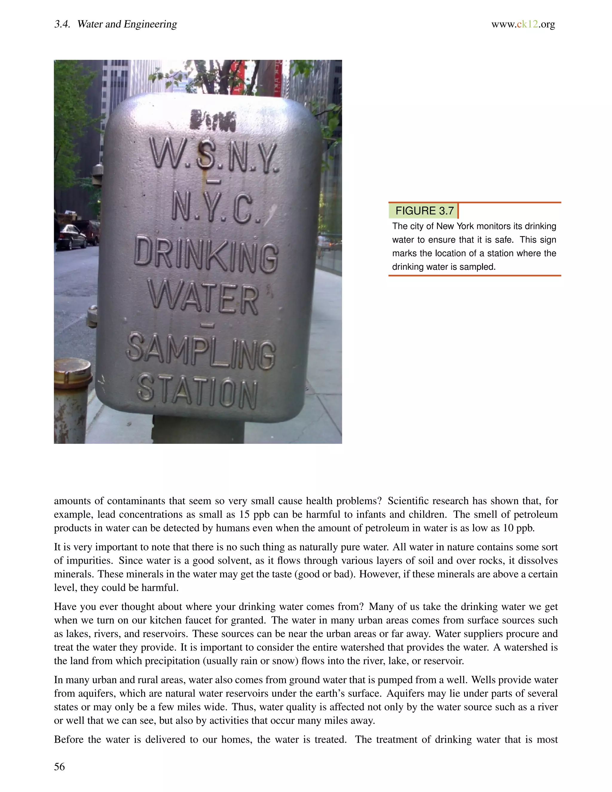 3.4. Water and Engineering www.ck12.org
FIGURE 3.7
The city of New York monitors its drinking
water to ensure that it is safe. This sign
marks the location of a station where the
drinking water is sampled.
amounts of contaminants that seem so very small cause health problems? Scientiﬁc research has shown that, for
example, lead concentrations as small as 15 ppb can be harmful to infants and children. The smell of petroleum
products in water can be detected by humans even when the amount of petroleum in water is as low as 10 ppb.
It is very important to note that there is no such thing as naturally pure water. All water in nature contains some sort
of impurities. Since water is a good solvent, as it ﬂows through various layers of soil and over rocks, it dissolves
minerals. These minerals in the water may get the taste (good or bad). However, if these minerals are above a certain
level, they could be harmful.
Have you ever thought about where your drinking water comes from? Many of us take the drinking water we get
when we turn on our kitchen faucet for granted. The water in many urban areas comes from surface sources such
as lakes, rivers, and reservoirs. These sources can be near the urban areas or far away. Water suppliers procure and
treat the water they provide. It is important to consider the entire watershed that provides the water. A watershed is
the land from which precipitation (usually rain or snow) ﬂows into the river, lake, or reservoir.
In many urban and rural areas, water also comes from ground water that is pumped from a well. Wells provide water
from aquifers, which are natural water reservoirs under the earth’s surface. Aquifers may lie under parts of several
states or may only be a few miles wide. Thus, water quality is affected not only by the water source such as a river
or well that we can see, but also by activities that occur many miles away.
Before the water is delivered to our homes, the water is treated. The treatment of drinking water that is most
56
 