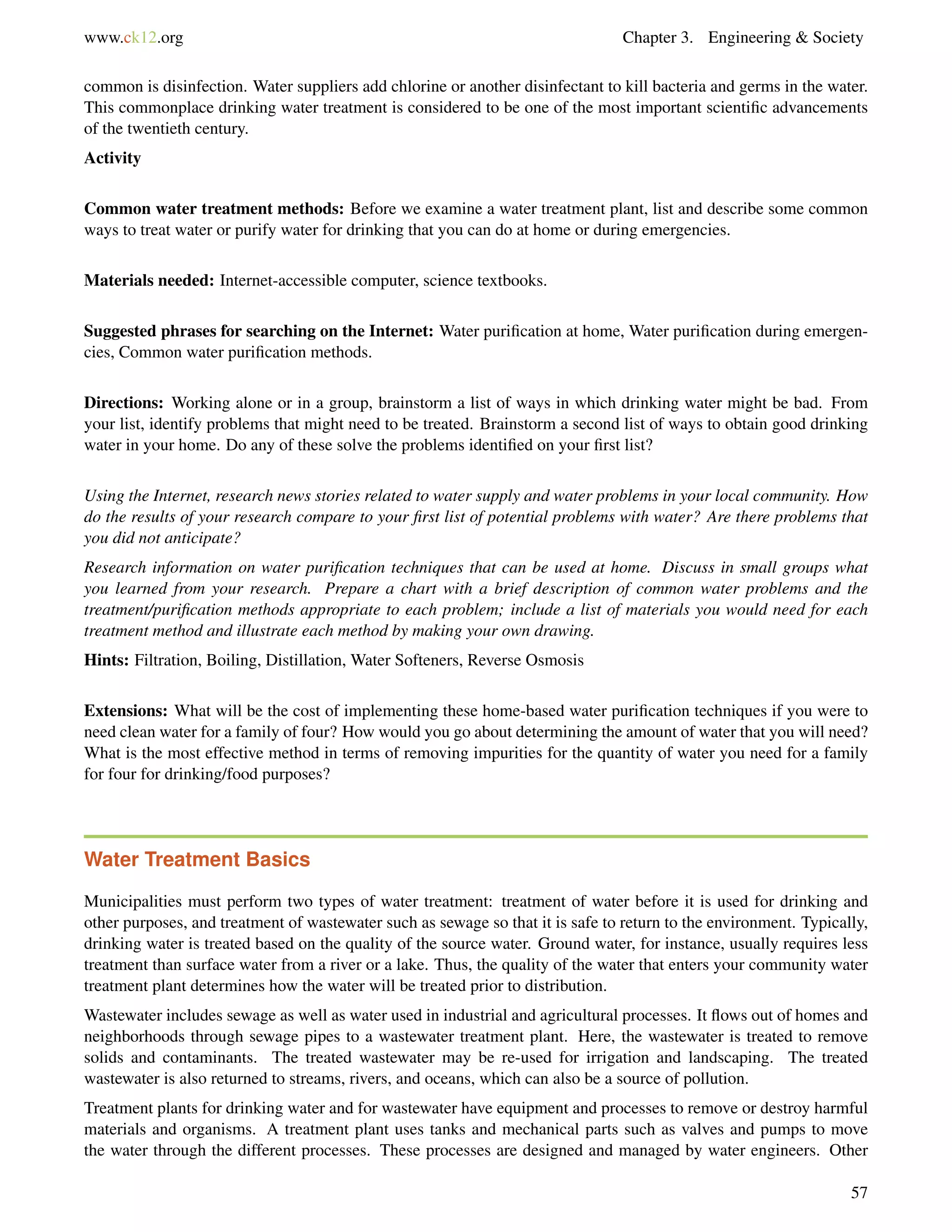 www.ck12.org Chapter 3. Engineering & Society
common is disinfection. Water suppliers add chlorine or another disinfectant to kill bacteria and germs in the water.
This commonplace drinking water treatment is considered to be one of the most important scientiﬁc advancements
of the twentieth century.
Activity
Common water treatment methods: Before we examine a water treatment plant, list and describe some common
ways to treat water or purify water for drinking that you can do at home or during emergencies.
Materials needed: Internet-accessible computer, science textbooks.
Suggested phrases for searching on the Internet: Water puriﬁcation at home, Water puriﬁcation during emergen-
cies, Common water puriﬁcation methods.
Directions: Working alone or in a group, brainstorm a list of ways in which drinking water might be bad. From
your list, identify problems that might need to be treated. Brainstorm a second list of ways to obtain good drinking
water in your home. Do any of these solve the problems identiﬁed on your ﬁrst list?
Using the Internet, research news stories related to water supply and water problems in your local community. How
do the results of your research compare to your ﬁrst list of potential problems with water? Are there problems that
you did not anticipate?
Research information on water puriﬁcation techniques that can be used at home. Discuss in small groups what
you learned from your research. Prepare a chart with a brief description of common water problems and the
treatment/puriﬁcation methods appropriate to each problem; include a list of materials you would need for each
treatment method and illustrate each method by making your own drawing.
Hints: Filtration, Boiling, Distillation, Water Softeners, Reverse Osmosis
Extensions: What will be the cost of implementing these home-based water puriﬁcation techniques if you were to
need clean water for a family of four? How would you go about determining the amount of water that you will need?
What is the most effective method in terms of removing impurities for the quantity of water you need for a family
for four for drinking/food purposes?
Water Treatment Basics
Municipalities must perform two types of water treatment: treatment of water before it is used for drinking and
other purposes, and treatment of wastewater such as sewage so that it is safe to return to the environment. Typically,
drinking water is treated based on the quality of the source water. Ground water, for instance, usually requires less
treatment than surface water from a river or a lake. Thus, the quality of the water that enters your community water
treatment plant determines how the water will be treated prior to distribution.
Wastewater includes sewage as well as water used in industrial and agricultural processes. It ﬂows out of homes and
neighborhoods through sewage pipes to a wastewater treatment plant. Here, the wastewater is treated to remove
solids and contaminants. The treated wastewater may be re-used for irrigation and landscaping. The treated
wastewater is also returned to streams, rivers, and oceans, which can also be a source of pollution.
Treatment plants for drinking water and for wastewater have equipment and processes to remove or destroy harmful
materials and organisms. A treatment plant uses tanks and mechanical parts such as valves and pumps to move
the water through the different processes. These processes are designed and managed by water engineers. Other
57
 
