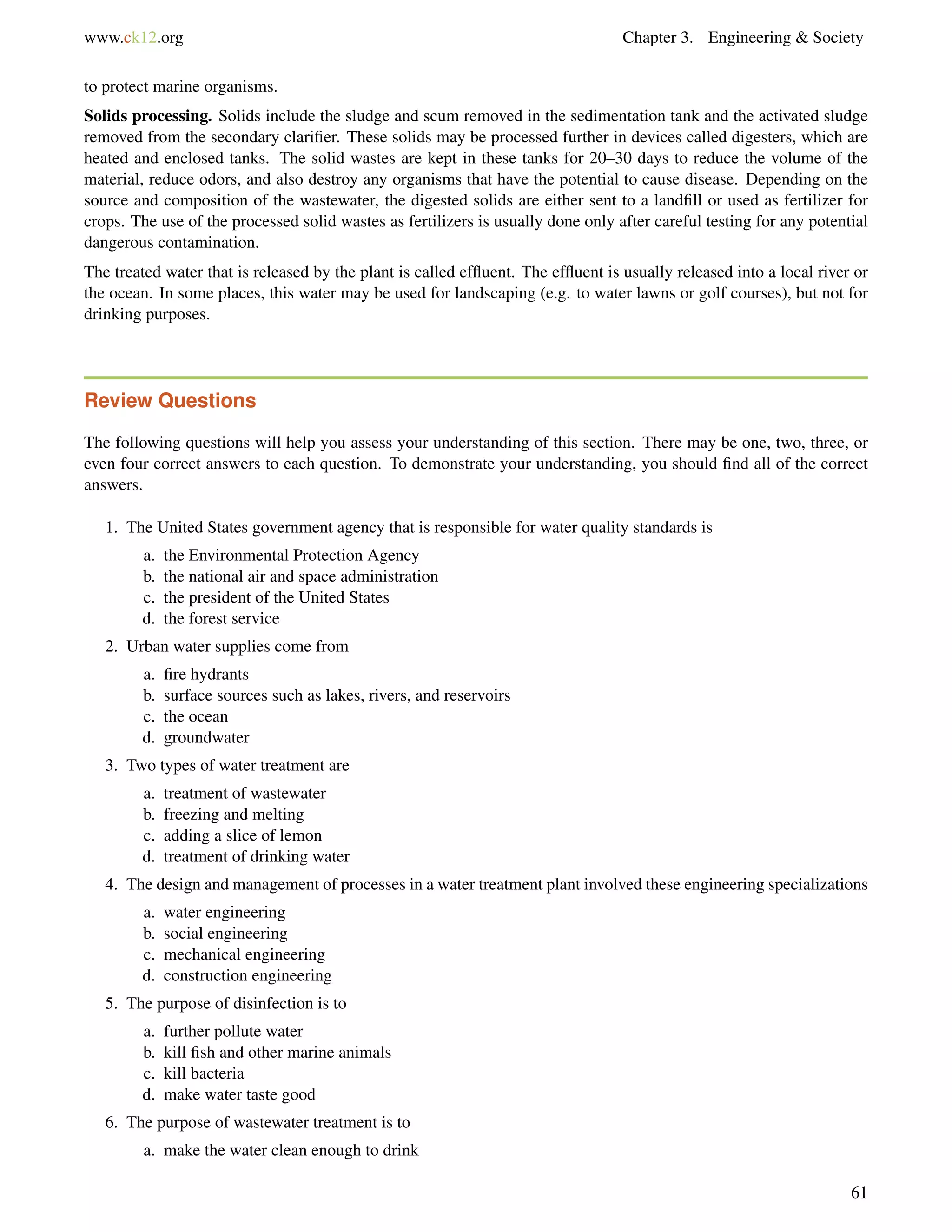 www.ck12.org Chapter 3. Engineering & Society
to protect marine organisms.
Solids processing. Solids include the sludge and scum removed in the sedimentation tank and the activated sludge
removed from the secondary clariﬁer. These solids may be processed further in devices called digesters, which are
heated and enclosed tanks. The solid wastes are kept in these tanks for 20–30 days to reduce the volume of the
material, reduce odors, and also destroy any organisms that have the potential to cause disease. Depending on the
source and composition of the wastewater, the digested solids are either sent to a landﬁll or used as fertilizer for
crops. The use of the processed solid wastes as fertilizers is usually done only after careful testing for any potential
dangerous contamination.
The treated water that is released by the plant is called efﬂuent. The efﬂuent is usually released into a local river or
the ocean. In some places, this water may be used for landscaping (e.g. to water lawns or golf courses), but not for
drinking purposes.
Review Questions
The following questions will help you assess your understanding of this section. There may be one, two, three, or
even four correct answers to each question. To demonstrate your understanding, you should ﬁnd all of the correct
answers.
1. The United States government agency that is responsible for water quality standards is
a. the Environmental Protection Agency
b. the national air and space administration
c. the president of the United States
d. the forest service
2. Urban water supplies come from
a. ﬁre hydrants
b. surface sources such as lakes, rivers, and reservoirs
c. the ocean
d. groundwater
3. Two types of water treatment are
a. treatment of wastewater
b. freezing and melting
c. adding a slice of lemon
d. treatment of drinking water
4. The design and management of processes in a water treatment plant involved these engineering specializations
a. water engineering
b. social engineering
c. mechanical engineering
d. construction engineering
5. The purpose of disinfection is to
a. further pollute water
b. kill ﬁsh and other marine animals
c. kill bacteria
d. make water taste good
6. The purpose of wastewater treatment is to
a. make the water clean enough to drink
61
 