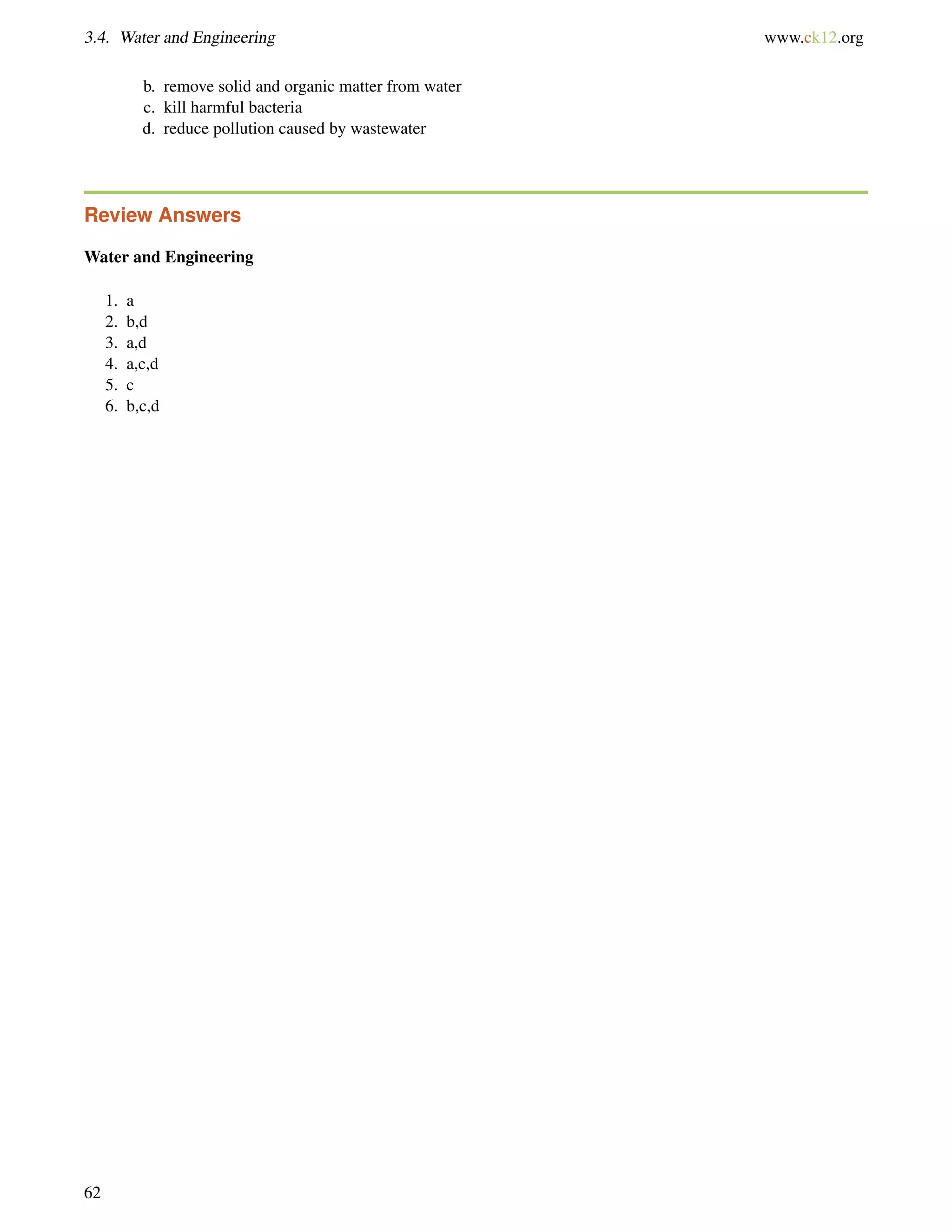 3.4. Water and Engineering www.ck12.org
b. remove solid and organic matter from water
c. kill harmful bacteria
d. reduce pollution caused by wastewater
Review Answers
Water and Engineering
1. a
2. b,d
3. a,d
4. a,c,d
5. c
6. b,c,d
62
 