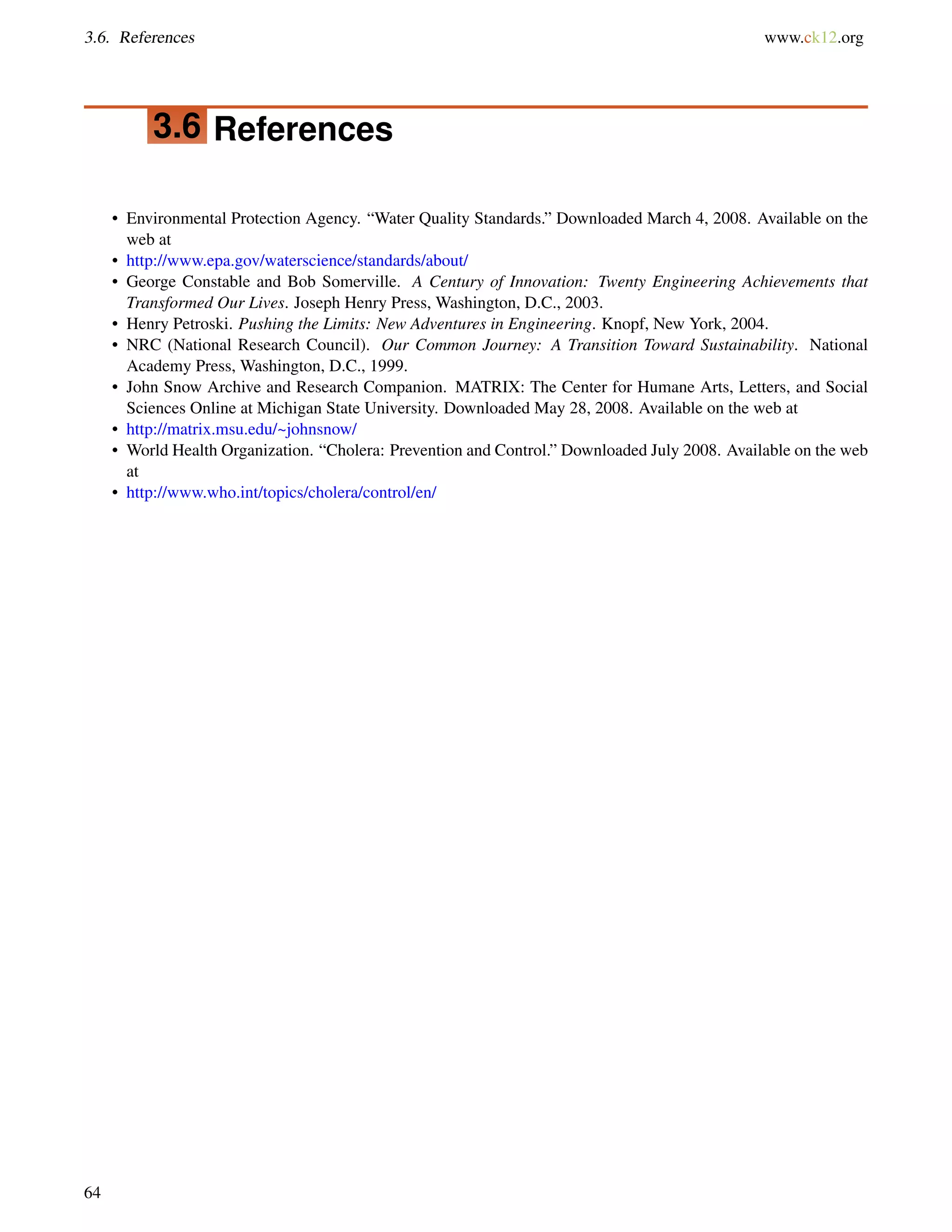 3.6. References www.ck12.org
3.6 References
• Environmental Protection Agency. “Water Quality Standards.” Downloaded March 4, 2008. Available on the
web at
• http://www.epa.gov/waterscience/standards/about/
• George Constable and Bob Somerville. A Century of Innovation: Twenty Engineering Achievements that
Transformed Our Lives. Joseph Henry Press, Washington, D.C., 2003.
• Henry Petroski. Pushing the Limits: New Adventures in Engineering. Knopf, New York, 2004.
• NRC (National Research Council). Our Common Journey: A Transition Toward Sustainability. National
Academy Press, Washington, D.C., 1999.
• John Snow Archive and Research Companion. MATRIX: The Center for Humane Arts, Letters, and Social
Sciences Online at Michigan State University. Downloaded May 28, 2008. Available on the web at
• http://matrix.msu.edu/~johnsnow/
• World Health Organization. “Cholera: Prevention and Control.” Downloaded July 2008. Available on the web
at
• http://www.who.int/topics/cholera/control/en/
64
 