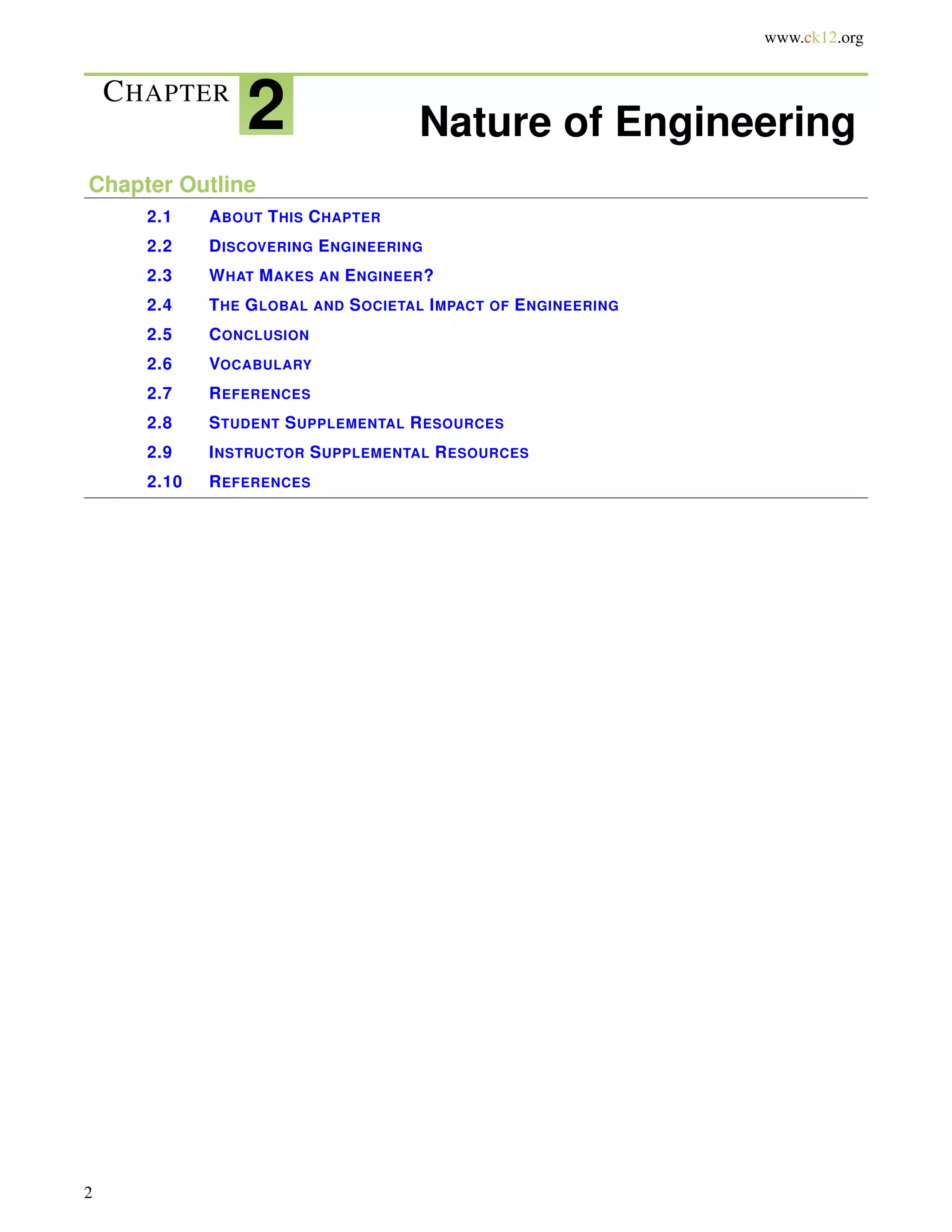 www.ck12.org
CHAPTER
2 Nature of Engineering
Chapter Outline
2.1 ABOUT THIS CHAPTER
2.2 DISCOVERING ENGINEERING
2.3 WHAT MAKES AN ENGINEER?
2.4 THE GLOBAL AND SOCIETAL IMPACT OF ENGINEERING
2.5 CONCLUSION
2.6 VOCABULARY
2.7 REFERENCES
2.8 STUDENT SUPPLEMENTAL RESOURCES
2.9 INSTRUCTOR SUPPLEMENTAL RESOURCES
2.10 REFERENCES
2
 