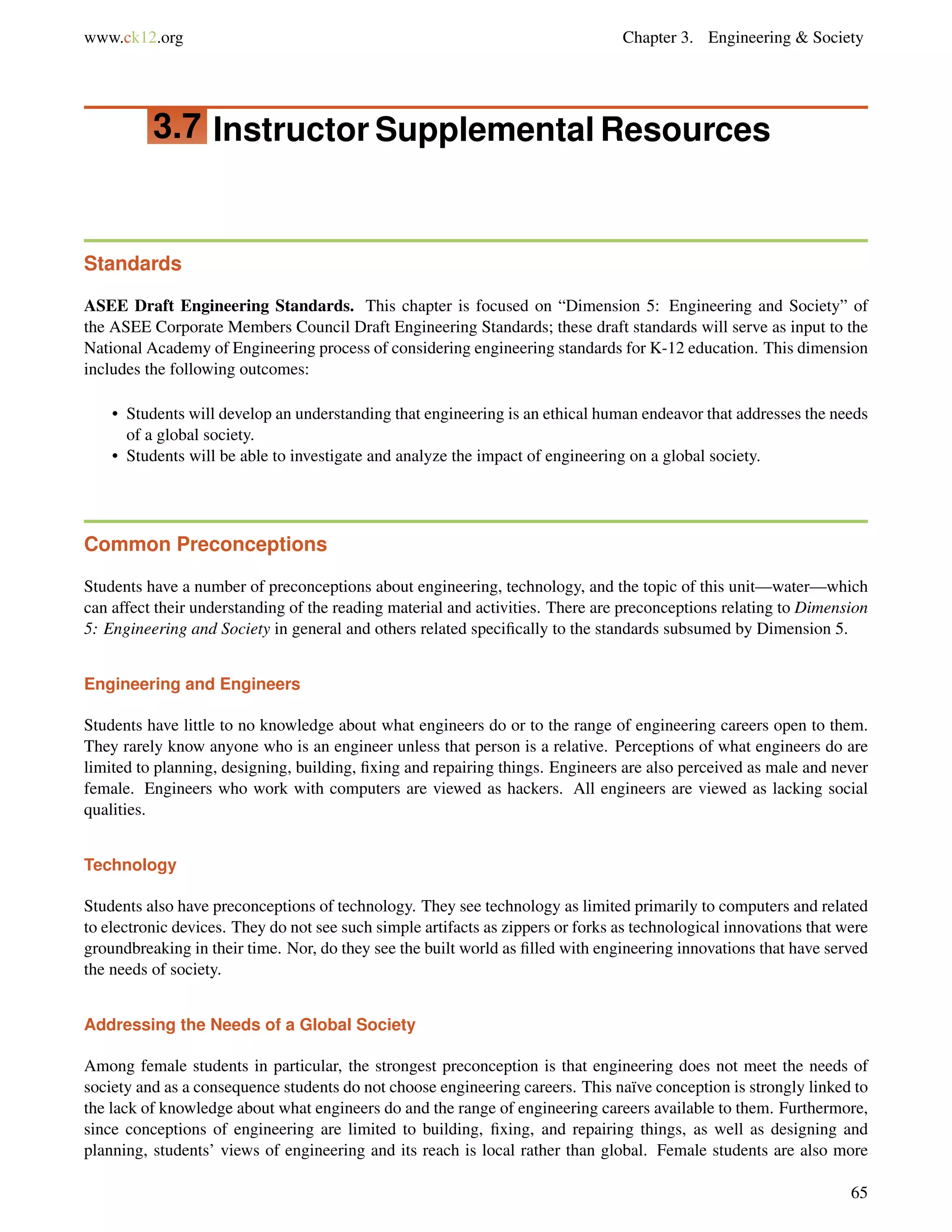 www.ck12.org Chapter 3. Engineering & Society
3.7 Instructor Supplemental Resources
Standards
ASEE Draft Engineering Standards. This chapter is focused on “Dimension 5: Engineering and Society” of
the ASEE Corporate Members Council Draft Engineering Standards; these draft standards will serve as input to the
National Academy of Engineering process of considering engineering standards for K-12 education. This dimension
includes the following outcomes:
• Students will develop an understanding that engineering is an ethical human endeavor that addresses the needs
of a global society.
• Students will be able to investigate and analyze the impact of engineering on a global society.
Common Preconceptions
Students have a number of preconceptions about engineering, technology, and the topic of this unit—water—which
can affect their understanding of the reading material and activities. There are preconceptions relating to Dimension
5: Engineering and Society in general and others related speciﬁcally to the standards subsumed by Dimension 5.
Engineering and Engineers
Students have little to no knowledge about what engineers do or to the range of engineering careers open to them.
They rarely know anyone who is an engineer unless that person is a relative. Perceptions of what engineers do are
limited to planning, designing, building, ﬁxing and repairing things. Engineers are also perceived as male and never
female. Engineers who work with computers are viewed as hackers. All engineers are viewed as lacking social
qualities.
Technology
Students also have preconceptions of technology. They see technology as limited primarily to computers and related
to electronic devices. They do not see such simple artifacts as zippers or forks as technological innovations that were
groundbreaking in their time. Nor, do they see the built world as ﬁlled with engineering innovations that have served
the needs of society.
Addressing the Needs of a Global Society
Among female students in particular, the strongest preconception is that engineering does not meet the needs of
society and as a consequence students do not choose engineering careers. This naïve conception is strongly linked to
the lack of knowledge about what engineers do and the range of engineering careers available to them. Furthermore,
since conceptions of engineering are limited to building, ﬁxing, and repairing things, as well as designing and
planning, students’ views of engineering and its reach is local rather than global. Female students are also more
65
 