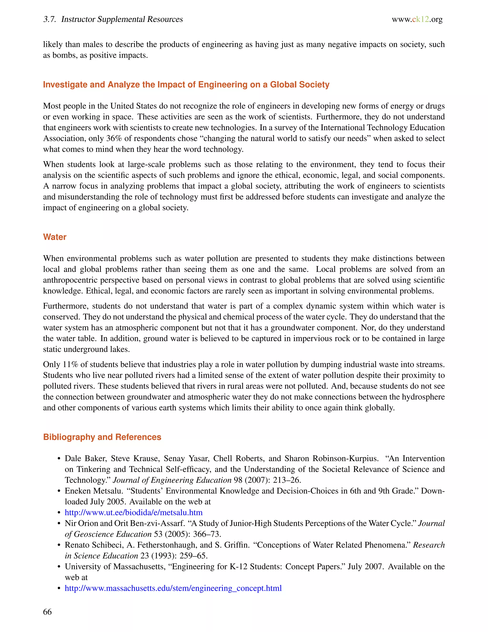 3.7. Instructor Supplemental Resources www.ck12.org
likely than males to describe the products of engineering as having just as many negative impacts on society, such
as bombs, as positive impacts.
Investigate and Analyze the Impact of Engineering on a Global Society
Most people in the United States do not recognize the role of engineers in developing new forms of energy or drugs
or even working in space. These activities are seen as the work of scientists. Furthermore, they do not understand
that engineers work with scientists to create new technologies. In a survey of the International Technology Education
Association, only 36% of respondents chose “changing the natural world to satisfy our needs” when asked to select
what comes to mind when they hear the word technology.
When students look at large-scale problems such as those relating to the environment, they tend to focus their
analysis on the scientiﬁc aspects of such problems and ignore the ethical, economic, legal, and social components.
A narrow focus in analyzing problems that impact a global society, attributing the work of engineers to scientists
and misunderstanding the role of technology must ﬁrst be addressed before students can investigate and analyze the
impact of engineering on a global society.
Water
When environmental problems such as water pollution are presented to students they make distinctions between
local and global problems rather than seeing them as one and the same. Local problems are solved from an
anthropocentric perspective based on personal views in contrast to global problems that are solved using scientiﬁc
knowledge. Ethical, legal, and economic factors are rarely seen as important in solving environmental problems.
Furthermore, students do not understand that water is part of a complex dynamic system within which water is
conserved. They do not understand the physical and chemical process of the water cycle. They do understand that the
water system has an atmospheric component but not that it has a groundwater component. Nor, do they understand
the water table. In addition, ground water is believed to be captured in impervious rock or to be contained in large
static underground lakes.
Only 11% of students believe that industries play a role in water pollution by dumping industrial waste into streams.
Students who live near polluted rivers had a limited sense of the extent of water pollution despite their proximity to
polluted rivers. These students believed that rivers in rural areas were not polluted. And, because students do not see
the connection between groundwater and atmospheric water they do not make connections between the hydrosphere
and other components of various earth systems which limits their ability to once again think globally.
Bibliography and References
• Dale Baker, Steve Krause, Senay Yasar, Chell Roberts, and Sharon Robinson-Kurpius. “An Intervention
on Tinkering and Technical Self-efﬁcacy, and the Understanding of the Societal Relevance of Science and
Technology.” Journal of Engineering Education 98 (2007): 213–26.
• Eneken Metsalu. “Students’ Environmental Knowledge and Decision-Choices in 6th and 9th Grade.” Down-
loaded July 2005. Available on the web at
• http://www.ut.ee/biodida/e/metsalu.htm
• Nir Orion and Orit Ben-zvi-Assarf. “A Study of Junior-High Students Perceptions of the Water Cycle.” Journal
of Geoscience Education 53 (2005): 366–73.
• Renato Schibeci, A. Fetherstonhaugh, and S. Grifﬁn. “Conceptions of Water Related Phenomena.” Research
in Science Education 23 (1993): 259–65.
• University of Massachusetts, “Engineering for K-12 Students: Concept Papers.” July 2007. Available on the
web at
• http://www.massachusetts.edu/stem/engineering_concept.html
66
 
