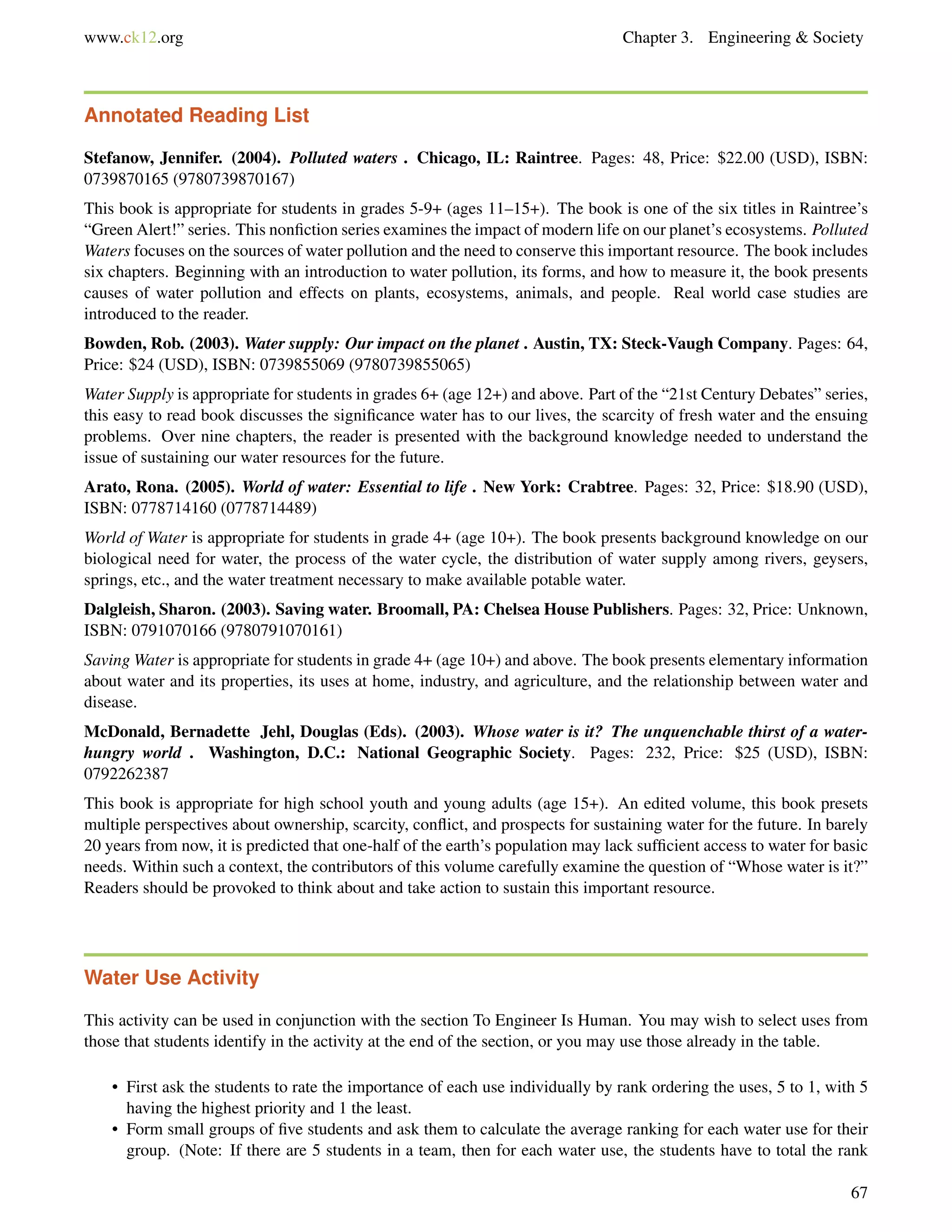 www.ck12.org Chapter 3. Engineering & Society
Annotated Reading List
Stefanow, Jennifer. (2004). Polluted waters . Chicago, IL: Raintree. Pages: 48, Price: $22.00 (USD), ISBN:
0739870165 (9780739870167)
This book is appropriate for students in grades 5-9+ (ages 11–15+). The book is one of the six titles in Raintree’s
“Green Alert!” series. This nonﬁction series examines the impact of modern life on our planet’s ecosystems. Polluted
Waters focuses on the sources of water pollution and the need to conserve this important resource. The book includes
six chapters. Beginning with an introduction to water pollution, its forms, and how to measure it, the book presents
causes of water pollution and effects on plants, ecosystems, animals, and people. Real world case studies are
introduced to the reader.
Bowden, Rob. (2003). Water supply: Our impact on the planet . Austin, TX: Steck-Vaugh Company. Pages: 64,
Price: $24 (USD), ISBN: 0739855069 (9780739855065)
Water Supply is appropriate for students in grades 6+ (age 12+) and above. Part of the “21st Century Debates” series,
this easy to read book discusses the signiﬁcance water has to our lives, the scarcity of fresh water and the ensuing
problems. Over nine chapters, the reader is presented with the background knowledge needed to understand the
issue of sustaining our water resources for the future.
Arato, Rona. (2005). World of water: Essential to life . New York: Crabtree. Pages: 32, Price: $18.90 (USD),
ISBN: 0778714160 (0778714489)
World of Water is appropriate for students in grade 4+ (age 10+). The book presents background knowledge on our
biological need for water, the process of the water cycle, the distribution of water supply among rivers, geysers,
springs, etc., and the water treatment necessary to make available potable water.
Dalgleish, Sharon. (2003). Saving water. Broomall, PA: Chelsea House Publishers. Pages: 32, Price: Unknown,
ISBN: 0791070166 (9780791070161)
Saving Water is appropriate for students in grade 4+ (age 10+) and above. The book presents elementary information
about water and its properties, its uses at home, industry, and agriculture, and the relationship between water and
disease.
McDonald, Bernadette Jehl, Douglas (Eds). (2003). Whose water is it? The unquenchable thirst of a water-
hungry world . Washington, D.C.: National Geographic Society. Pages: 232, Price: $25 (USD), ISBN:
0792262387
This book is appropriate for high school youth and young adults (age 15+). An edited volume, this book presets
multiple perspectives about ownership, scarcity, conﬂict, and prospects for sustaining water for the future. In barely
20 years from now, it is predicted that one-half of the earth’s population may lack sufﬁcient access to water for basic
needs. Within such a context, the contributors of this volume carefully examine the question of “Whose water is it?”
Readers should be provoked to think about and take action to sustain this important resource.
Water Use Activity
This activity can be used in conjunction with the section To Engineer Is Human. You may wish to select uses from
those that students identify in the activity at the end of the section, or you may use those already in the table.
• First ask the students to rate the importance of each use individually by rank ordering the uses, 5 to 1, with 5
having the highest priority and 1 the least.
• Form small groups of ﬁve students and ask them to calculate the average ranking for each water use for their
group. (Note: If there are 5 students in a team, then for each water use, the students have to total the rank
67
 