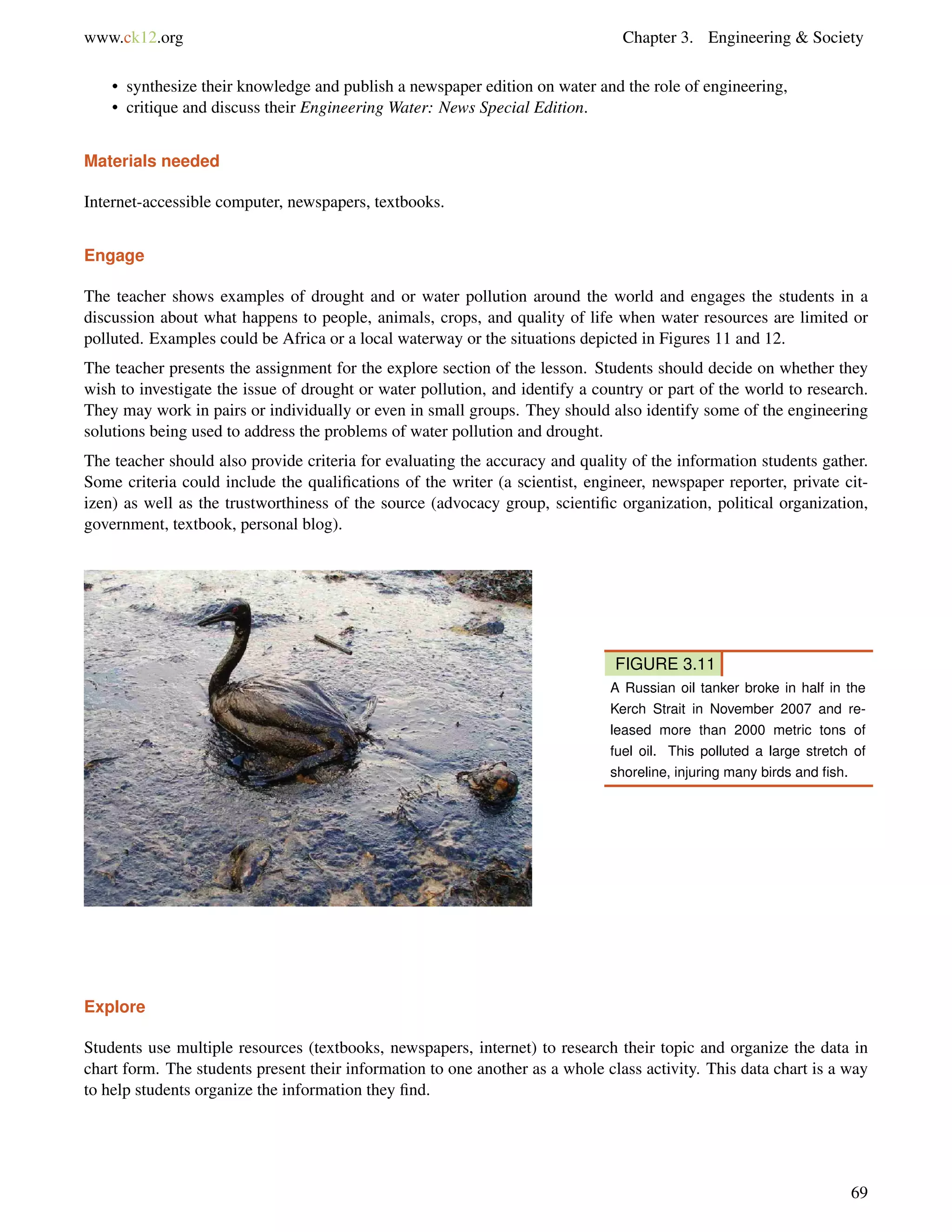www.ck12.org Chapter 3. Engineering & Society
• synthesize their knowledge and publish a newspaper edition on water and the role of engineering,
• critique and discuss their Engineering Water: News Special Edition.
Materials needed
Internet-accessible computer, newspapers, textbooks.
Engage
The teacher shows examples of drought and or water pollution around the world and engages the students in a
discussion about what happens to people, animals, crops, and quality of life when water resources are limited or
polluted. Examples could be Africa or a local waterway or the situations depicted in Figures 11 and 12.
The teacher presents the assignment for the explore section of the lesson. Students should decide on whether they
wish to investigate the issue of drought or water pollution, and identify a country or part of the world to research.
They may work in pairs or individually or even in small groups. They should also identify some of the engineering
solutions being used to address the problems of water pollution and drought.
The teacher should also provide criteria for evaluating the accuracy and quality of the information students gather.
Some criteria could include the qualiﬁcations of the writer (a scientist, engineer, newspaper reporter, private cit-
izen) as well as the trustworthiness of the source (advocacy group, scientiﬁc organization, political organization,
government, textbook, personal blog).
FIGURE 3.11
A Russian oil tanker broke in half in the
Kerch Strait in November 2007 and re-
leased more than 2000 metric tons of
fuel oil. This polluted a large stretch of
shoreline, injuring many birds and ﬁsh.
Explore
Students use multiple resources (textbooks, newspapers, internet) to research their topic and organize the data in
chart form. The students present their information to one another as a whole class activity. This data chart is a way
to help students organize the information they ﬁnd.
69
 