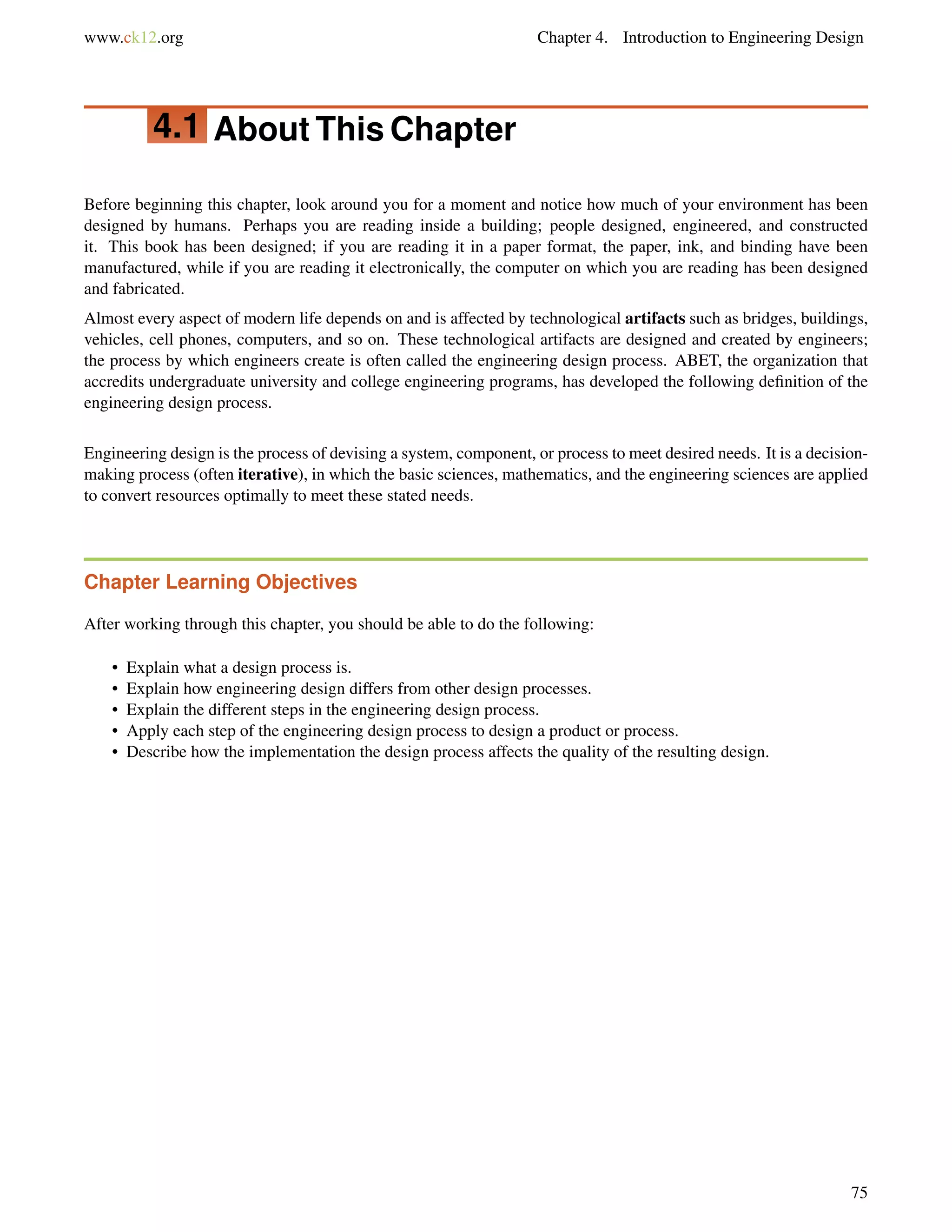 www.ck12.org Chapter 4. Introduction to Engineering Design
4.1 About This Chapter
Before beginning this chapter, look around you for a moment and notice how much of your environment has been
designed by humans. Perhaps you are reading inside a building; people designed, engineered, and constructed
it. This book has been designed; if you are reading it in a paper format, the paper, ink, and binding have been
manufactured, while if you are reading it electronically, the computer on which you are reading has been designed
and fabricated.
Almost every aspect of modern life depends on and is affected by technological artifacts such as bridges, buildings,
vehicles, cell phones, computers, and so on. These technological artifacts are designed and created by engineers;
the process by which engineers create is often called the engineering design process. ABET, the organization that
accredits undergraduate university and college engineering programs, has developed the following deﬁnition of the
engineering design process.
Engineering design is the process of devising a system, component, or process to meet desired needs. It is a decision-
making process (often iterative), in which the basic sciences, mathematics, and the engineering sciences are applied
to convert resources optimally to meet these stated needs.
Chapter Learning Objectives
After working through this chapter, you should be able to do the following:
• Explain what a design process is.
• Explain how engineering design differs from other design processes.
• Explain the different steps in the engineering design process.
• Apply each step of the engineering design process to design a product or process.
• Describe how the implementation the design process affects the quality of the resulting design.
75
 