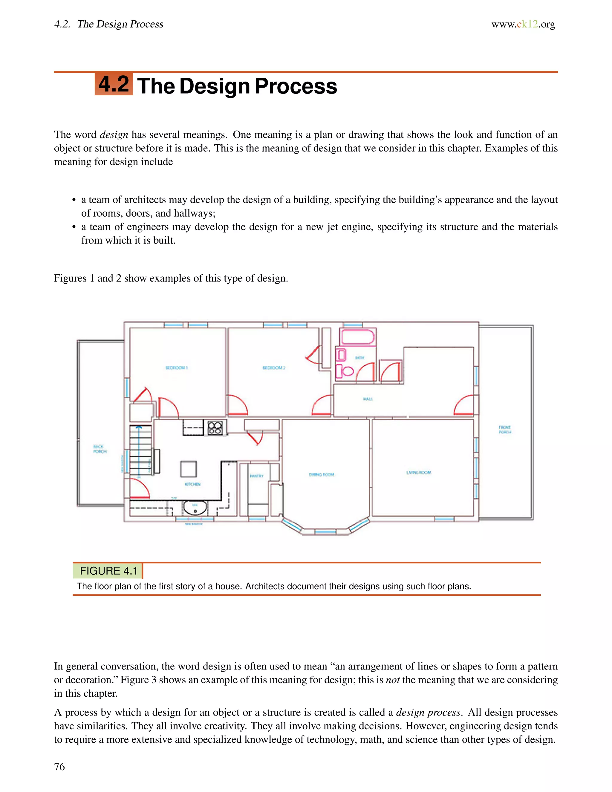 4.2. The Design Process www.ck12.org
4.2 The Design Process
The word design has several meanings. One meaning is a plan or drawing that shows the look and function of an
object or structure before it is made. This is the meaning of design that we consider in this chapter. Examples of this
meaning for design include
• a team of architects may develop the design of a building, specifying the building’s appearance and the layout
of rooms, doors, and hallways;
• a team of engineers may develop the design for a new jet engine, specifying its structure and the materials
from which it is built.
Figures 1 and 2 show examples of this type of design.
FIGURE 4.1
The ﬂoor plan of the ﬁrst story of a house. Architects document their designs using such ﬂoor plans.
In general conversation, the word design is often used to mean “an arrangement of lines or shapes to form a pattern
or decoration.” Figure 3 shows an example of this meaning for design; this is not the meaning that we are considering
in this chapter.
A process by which a design for an object or a structure is created is called a design process. All design processes
have similarities. They all involve creativity. They all involve making decisions. However, engineering design tends
to require a more extensive and specialized knowledge of technology, math, and science than other types of design.
76
 