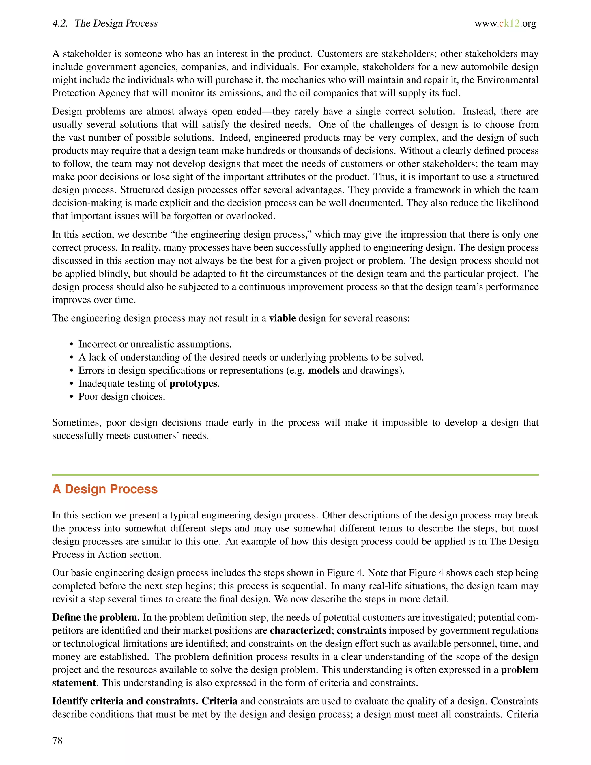 4.2. The Design Process www.ck12.org
A stakeholder is someone who has an interest in the product. Customers are stakeholders; other stakeholders may
include government agencies, companies, and individuals. For example, stakeholders for a new automobile design
might include the individuals who will purchase it, the mechanics who will maintain and repair it, the Environmental
Protection Agency that will monitor its emissions, and the oil companies that will supply its fuel.
Design problems are almost always open ended—they rarely have a single correct solution. Instead, there are
usually several solutions that will satisfy the desired needs. One of the challenges of design is to choose from
the vast number of possible solutions. Indeed, engineered products may be very complex, and the design of such
products may require that a design team make hundreds or thousands of decisions. Without a clearly deﬁned process
to follow, the team may not develop designs that meet the needs of customers or other stakeholders; the team may
make poor decisions or lose sight of the important attributes of the product. Thus, it is important to use a structured
design process. Structured design processes offer several advantages. They provide a framework in which the team
decision-making is made explicit and the decision process can be well documented. They also reduce the likelihood
that important issues will be forgotten or overlooked.
In this section, we describe “the engineering design process,” which may give the impression that there is only one
correct process. In reality, many processes have been successfully applied to engineering design. The design process
discussed in this section may not always be the best for a given project or problem. The design process should not
be applied blindly, but should be adapted to ﬁt the circumstances of the design team and the particular project. The
design process should also be subjected to a continuous improvement process so that the design team’s performance
improves over time.
The engineering design process may not result in a viable design for several reasons:
• Incorrect or unrealistic assumptions.
• A lack of understanding of the desired needs or underlying problems to be solved.
• Errors in design speciﬁcations or representations (e.g. models and drawings).
• Inadequate testing of prototypes.
• Poor design choices.
Sometimes, poor design decisions made early in the process will make it impossible to develop a design that
successfully meets customers’ needs.
A Design Process
In this section we present a typical engineering design process. Other descriptions of the design process may break
the process into somewhat different steps and may use somewhat different terms to describe the steps, but most
design processes are similar to this one. An example of how this design process could be applied is in The Design
Process in Action section.
Our basic engineering design process includes the steps shown in Figure 4. Note that Figure 4 shows each step being
completed before the next step begins; this process is sequential. In many real-life situations, the design team may
revisit a step several times to create the ﬁnal design. We now describe the steps in more detail.
Deﬁne the problem. In the problem deﬁnition step, the needs of potential customers are investigated; potential com-
petitors are identiﬁed and their market positions are characterized; constraints imposed by government regulations
or technological limitations are identiﬁed; and constraints on the design effort such as available personnel, time, and
money are established. The problem deﬁnition process results in a clear understanding of the scope of the design
project and the resources available to solve the design problem. This understanding is often expressed in a problem
statement. This understanding is also expressed in the form of criteria and constraints.
Identify criteria and constraints. Criteria and constraints are used to evaluate the quality of a design. Constraints
describe conditions that must be met by the design and design process; a design must meet all constraints. Criteria
78
 