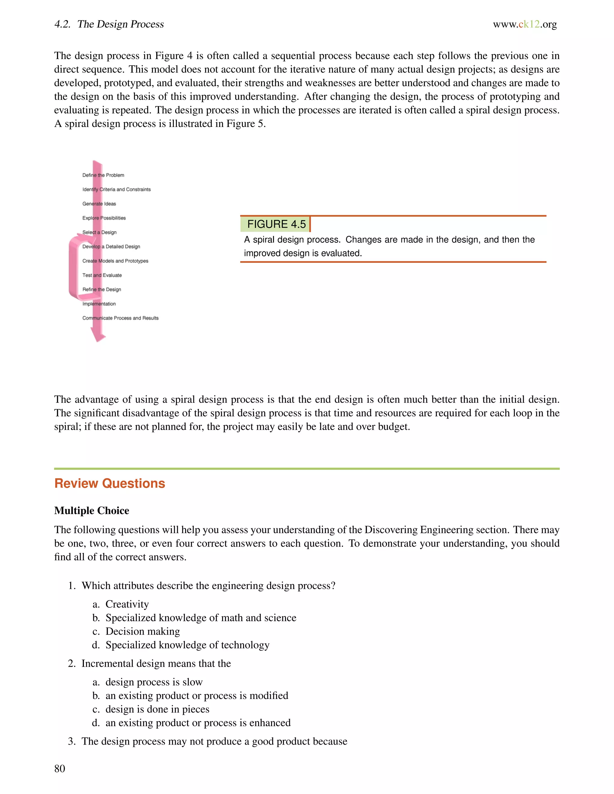 4.2. The Design Process www.ck12.org
The design process in Figure 4 is often called a sequential process because each step follows the previous one in
direct sequence. This model does not account for the iterative nature of many actual design projects; as designs are
developed, prototyped, and evaluated, their strengths and weaknesses are better understood and changes are made to
the design on the basis of this improved understanding. After changing the design, the process of prototyping and
evaluating is repeated. The design process in which the processes are iterated is often called a spiral design process.
A spiral design process is illustrated in Figure 5.
FIGURE 4.5
A spiral design process. Changes are made in the design, and then the
improved design is evaluated.
The advantage of using a spiral design process is that the end design is often much better than the initial design.
The signiﬁcant disadvantage of the spiral design process is that time and resources are required for each loop in the
spiral; if these are not planned for, the project may easily be late and over budget.
Review Questions
Multiple Choice
The following questions will help you assess your understanding of the Discovering Engineering section. There may
be one, two, three, or even four correct answers to each question. To demonstrate your understanding, you should
ﬁnd all of the correct answers.
1. Which attributes describe the engineering design process?
a. Creativity
b. Specialized knowledge of math and science
c. Decision making
d. Specialized knowledge of technology
2. Incremental design means that the
a. design process is slow
b. an existing product or process is modiﬁed
c. design is done in pieces
d. an existing product or process is enhanced
3. The design process may not produce a good product because
80
 