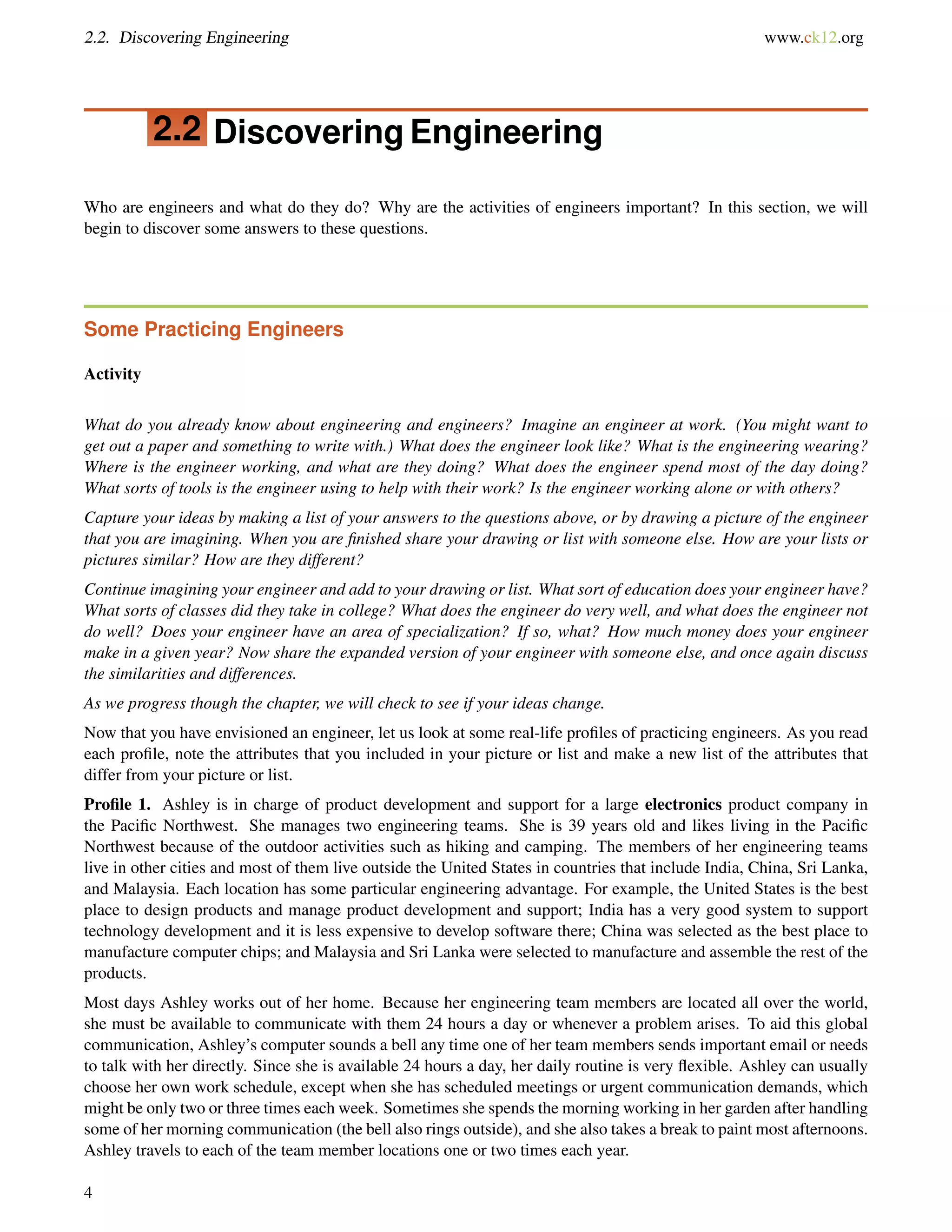 2.2. Discovering Engineering www.ck12.org
2.2 Discovering Engineering
Who are engineers and what do they do? Why are the activities of engineers important? In this section, we will
begin to discover some answers to these questions.
Some Practicing Engineers
Activity
What do you already know about engineering and engineers? Imagine an engineer at work. (You might want to
get out a paper and something to write with.) What does the engineer look like? What is the engineering wearing?
Where is the engineer working, and what are they doing? What does the engineer spend most of the day doing?
What sorts of tools is the engineer using to help with their work? Is the engineer working alone or with others?
Capture your ideas by making a list of your answers to the questions above, or by drawing a picture of the engineer
that you are imagining. When you are ﬁnished share your drawing or list with someone else. How are your lists or
pictures similar? How are they different?
Continue imagining your engineer and add to your drawing or list. What sort of education does your engineer have?
What sorts of classes did they take in college? What does the engineer do very well, and what does the engineer not
do well? Does your engineer have an area of specialization? If so, what? How much money does your engineer
make in a given year? Now share the expanded version of your engineer with someone else, and once again discuss
the similarities and differences.
As we progress though the chapter, we will check to see if your ideas change.
Now that you have envisioned an engineer, let us look at some real-life proﬁles of practicing engineers. As you read
each proﬁle, note the attributes that you included in your picture or list and make a new list of the attributes that
differ from your picture or list.
Proﬁle 1. Ashley is in charge of product development and support for a large electronics product company in
the Paciﬁc Northwest. She manages two engineering teams. She is 39 years old and likes living in the Paciﬁc
Northwest because of the outdoor activities such as hiking and camping. The members of her engineering teams
live in other cities and most of them live outside the United States in countries that include India, China, Sri Lanka,
and Malaysia. Each location has some particular engineering advantage. For example, the United States is the best
place to design products and manage product development and support; India has a very good system to support
technology development and it is less expensive to develop software there; China was selected as the best place to
manufacture computer chips; and Malaysia and Sri Lanka were selected to manufacture and assemble the rest of the
products.
Most days Ashley works out of her home. Because her engineering team members are located all over the world,
she must be available to communicate with them 24 hours a day or whenever a problem arises. To aid this global
communication, Ashley’s computer sounds a bell any time one of her team members sends important email or needs
to talk with her directly. Since she is available 24 hours a day, her daily routine is very ﬂexible. Ashley can usually
choose her own work schedule, except when she has scheduled meetings or urgent communication demands, which
might be only two or three times each week. Sometimes she spends the morning working in her garden after handling
some of her morning communication (the bell also rings outside), and she also takes a break to paint most afternoons.
Ashley travels to each of the team member locations one or two times each year.
4
 