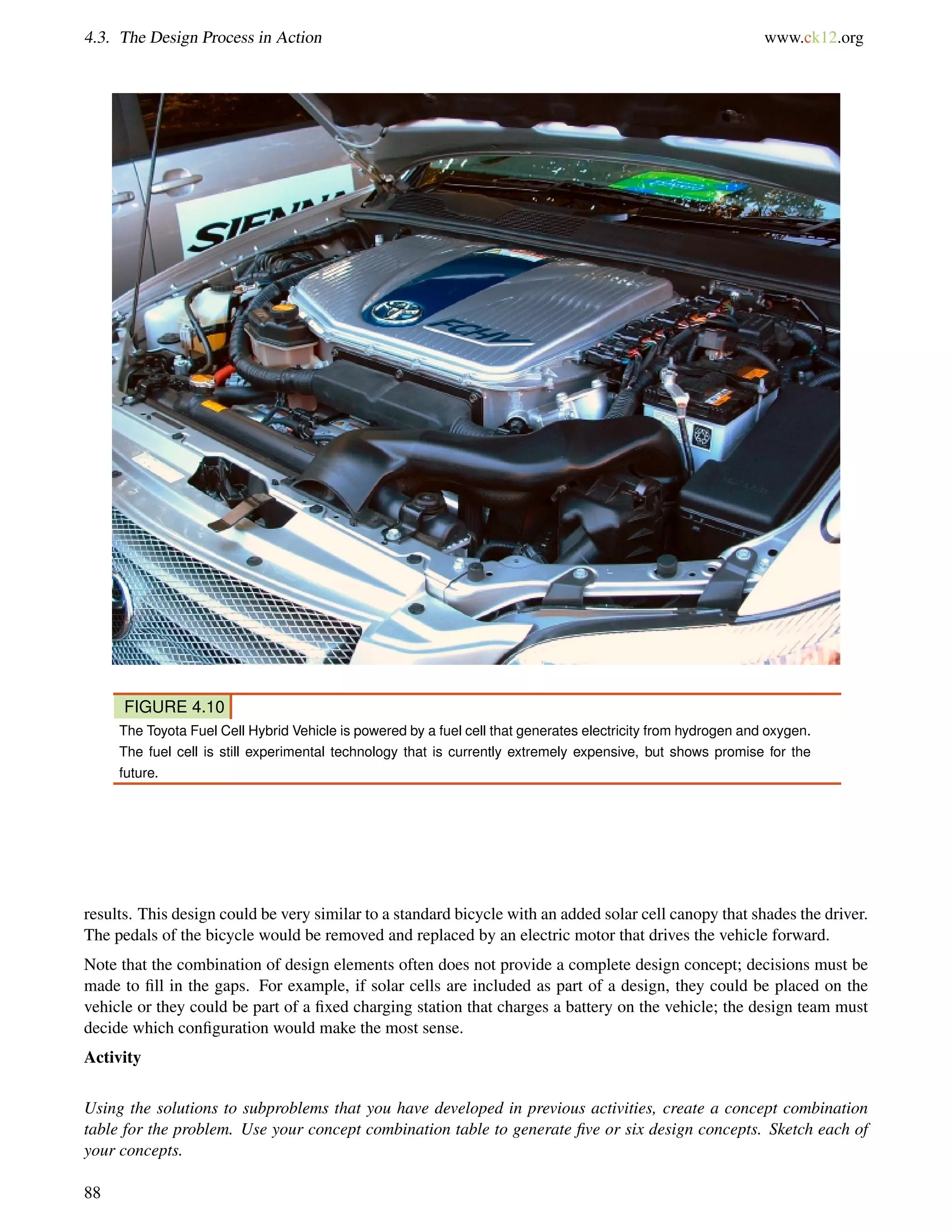 4.3. The Design Process in Action www.ck12.org
FIGURE 4.10
The Toyota Fuel Cell Hybrid Vehicle is powered by a fuel cell that generates electricity from hydrogen and oxygen.
The fuel cell is still experimental technology that is currently extremely expensive, but shows promise for the
future.
results. This design could be very similar to a standard bicycle with an added solar cell canopy that shades the driver.
The pedals of the bicycle would be removed and replaced by an electric motor that drives the vehicle forward.
Note that the combination of design elements often does not provide a complete design concept; decisions must be
made to ﬁll in the gaps. For example, if solar cells are included as part of a design, they could be placed on the
vehicle or they could be part of a ﬁxed charging station that charges a battery on the vehicle; the design team must
decide which conﬁguration would make the most sense.
Activity
Using the solutions to subproblems that you have developed in previous activities, create a concept combination
table for the problem. Use your concept combination table to generate ﬁve or six design concepts. Sketch each of
your concepts.
88
 