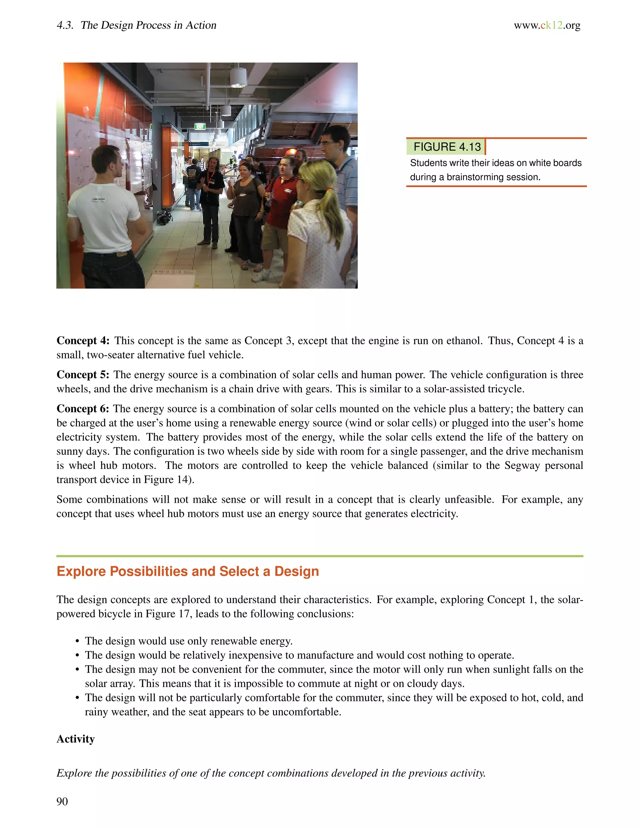 4.3. The Design Process in Action www.ck12.org
FIGURE 4.13
Students write their ideas on white boards
during a brainstorming session.
Concept 4: This concept is the same as Concept 3, except that the engine is run on ethanol. Thus, Concept 4 is a
small, two-seater alternative fuel vehicle.
Concept 5: The energy source is a combination of solar cells and human power. The vehicle conﬁguration is three
wheels, and the drive mechanism is a chain drive with gears. This is similar to a solar-assisted tricycle.
Concept 6: The energy source is a combination of solar cells mounted on the vehicle plus a battery; the battery can
be charged at the user’s home using a renewable energy source (wind or solar cells) or plugged into the user’s home
electricity system. The battery provides most of the energy, while the solar cells extend the life of the battery on
sunny days. The conﬁguration is two wheels side by side with room for a single passenger, and the drive mechanism
is wheel hub motors. The motors are controlled to keep the vehicle balanced (similar to the Segway personal
transport device in Figure 14).
Some combinations will not make sense or will result in a concept that is clearly unfeasible. For example, any
concept that uses wheel hub motors must use an energy source that generates electricity.
Explore Possibilities and Select a Design
The design concepts are explored to understand their characteristics. For example, exploring Concept 1, the solar-
powered bicycle in Figure 17, leads to the following conclusions:
• The design would use only renewable energy.
• The design would be relatively inexpensive to manufacture and would cost nothing to operate.
• The design may not be convenient for the commuter, since the motor will only run when sunlight falls on the
solar array. This means that it is impossible to commute at night or on cloudy days.
• The design will not be particularly comfortable for the commuter, since they will be exposed to hot, cold, and
rainy weather, and the seat appears to be uncomfortable.
Activity
Explore the possibilities of one of the concept combinations developed in the previous activity.
90
 