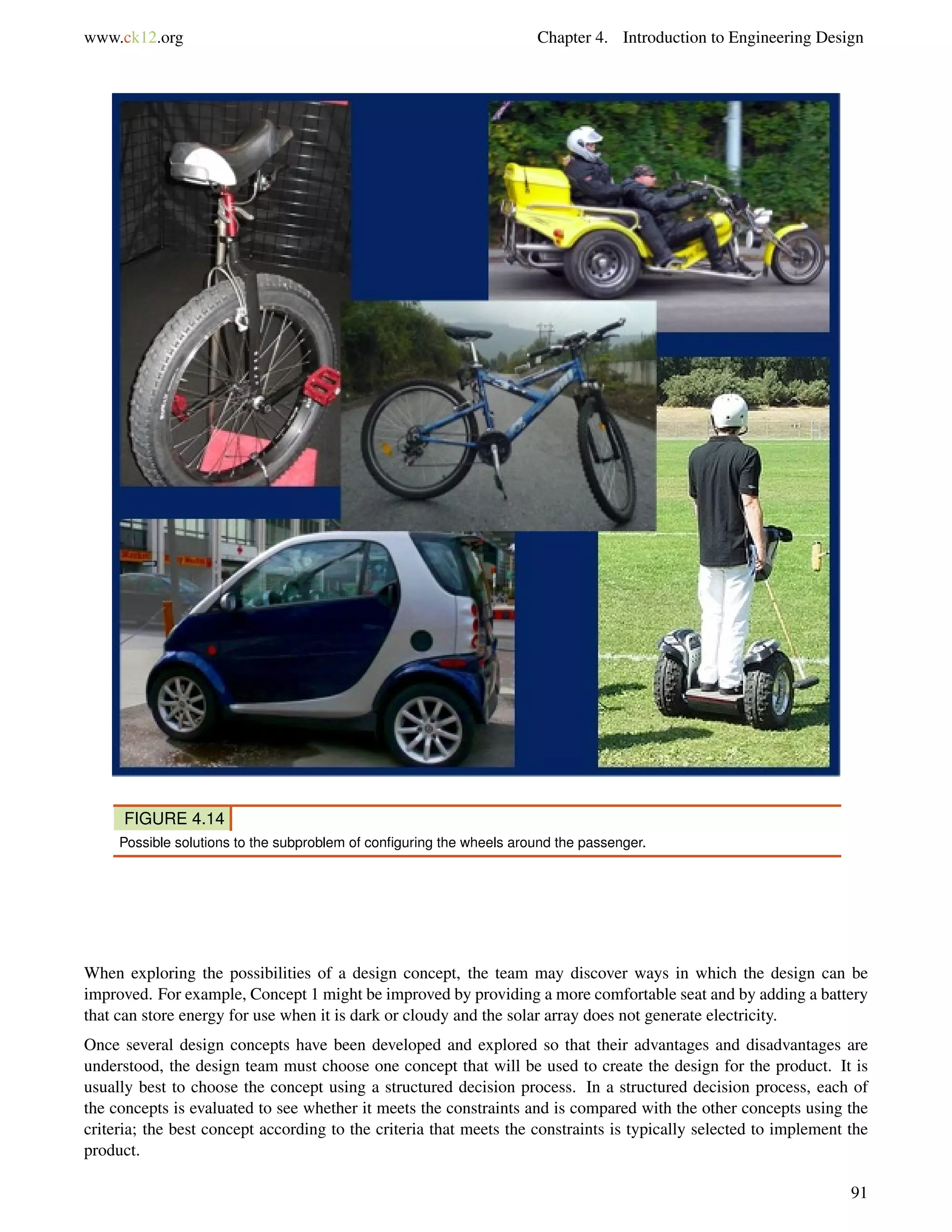 www.ck12.org Chapter 4. Introduction to Engineering Design
FIGURE 4.14
Possible solutions to the subproblem of conﬁguring the wheels around the passenger.
When exploring the possibilities of a design concept, the team may discover ways in which the design can be
improved. For example, Concept 1 might be improved by providing a more comfortable seat and by adding a battery
that can store energy for use when it is dark or cloudy and the solar array does not generate electricity.
Once several design concepts have been developed and explored so that their advantages and disadvantages are
understood, the design team must choose one concept that will be used to create the design for the product. It is
usually best to choose the concept using a structured decision process. In a structured decision process, each of
the concepts is evaluated to see whether it meets the constraints and is compared with the other concepts using the
criteria; the best concept according to the criteria that meets the constraints is typically selected to implement the
product.
91
 