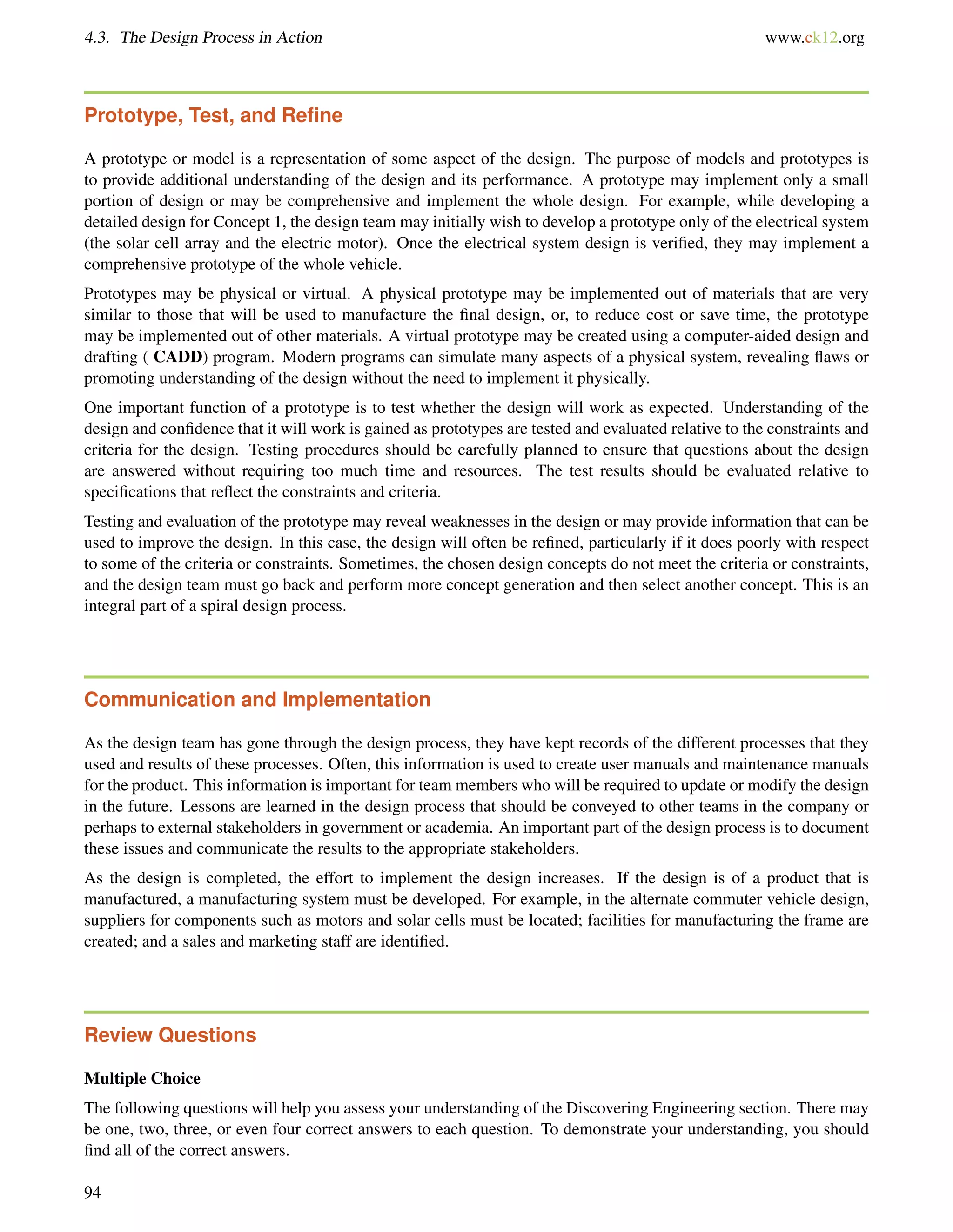 4.3. The Design Process in Action www.ck12.org
Prototype, Test, and Reﬁne
A prototype or model is a representation of some aspect of the design. The purpose of models and prototypes is
to provide additional understanding of the design and its performance. A prototype may implement only a small
portion of design or may be comprehensive and implement the whole design. For example, while developing a
detailed design for Concept 1, the design team may initially wish to develop a prototype only of the electrical system
(the solar cell array and the electric motor). Once the electrical system design is veriﬁed, they may implement a
comprehensive prototype of the whole vehicle.
Prototypes may be physical or virtual. A physical prototype may be implemented out of materials that are very
similar to those that will be used to manufacture the ﬁnal design, or, to reduce cost or save time, the prototype
may be implemented out of other materials. A virtual prototype may be created using a computer-aided design and
drafting ( CADD) program. Modern programs can simulate many aspects of a physical system, revealing ﬂaws or
promoting understanding of the design without the need to implement it physically.
One important function of a prototype is to test whether the design will work as expected. Understanding of the
design and conﬁdence that it will work is gained as prototypes are tested and evaluated relative to the constraints and
criteria for the design. Testing procedures should be carefully planned to ensure that questions about the design
are answered without requiring too much time and resources. The test results should be evaluated relative to
speciﬁcations that reﬂect the constraints and criteria.
Testing and evaluation of the prototype may reveal weaknesses in the design or may provide information that can be
used to improve the design. In this case, the design will often be reﬁned, particularly if it does poorly with respect
to some of the criteria or constraints. Sometimes, the chosen design concepts do not meet the criteria or constraints,
and the design team must go back and perform more concept generation and then select another concept. This is an
integral part of a spiral design process.
Communication and Implementation
As the design team has gone through the design process, they have kept records of the different processes that they
used and results of these processes. Often, this information is used to create user manuals and maintenance manuals
for the product. This information is important for team members who will be required to update or modify the design
in the future. Lessons are learned in the design process that should be conveyed to other teams in the company or
perhaps to external stakeholders in government or academia. An important part of the design process is to document
these issues and communicate the results to the appropriate stakeholders.
As the design is completed, the effort to implement the design increases. If the design is of a product that is
manufactured, a manufacturing system must be developed. For example, in the alternate commuter vehicle design,
suppliers for components such as motors and solar cells must be located; facilities for manufacturing the frame are
created; and a sales and marketing staff are identiﬁed.
Review Questions
Multiple Choice
The following questions will help you assess your understanding of the Discovering Engineering section. There may
be one, two, three, or even four correct answers to each question. To demonstrate your understanding, you should
ﬁnd all of the correct answers.
94
 