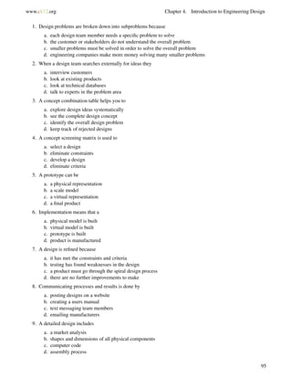 www.ck12.org Chapter 4. Introduction to Engineering Design
1. Design problems are broken down into subproblems because
a. each design team member needs a speciﬁc problem to solve
b. the customer or stakeholders do not understand the overall problem
c. smaller problems must be solved in order to solve the overall problem
d. engineering companies make more money solving many smaller problems
2. When a design team searches externally for ideas they
a. interview customers
b. look at existing products
c. look at technical databases
d. talk to experts in the problem area
3. A concept combination table helps you to
a. explore design ideas systematically
b. see the complete design concept
c. identify the overall design problem
d. keep track of rejected designs
4. A concept screening matrix is used to
a. select a design
b. eliminate constraints
c. develop a design
d. eliminate criteria
5. A prototype can be
a. a physical representation
b. a scale model
c. a virtual representation
d. a ﬁnal product
6. Implementation means that a
a. physical model is built
b. virtual model is built
c. prototype is built
d. product is manufactured
7. A design is reﬁned because
a. it has met the constraints and criteria
b. testing has found weaknesses in the design
c. a product must go through the spiral design process
d. there are no further improvements to make
8. Communicating processes and results is done by
a. posting designs on a website
b. creating a users manual
c. text messaging team members
d. emailing manufacturers
9. A detailed design includes
a. a market analysis
b. shapes and dimensions of all physical components
c. computer code
d. assembly process
95
 