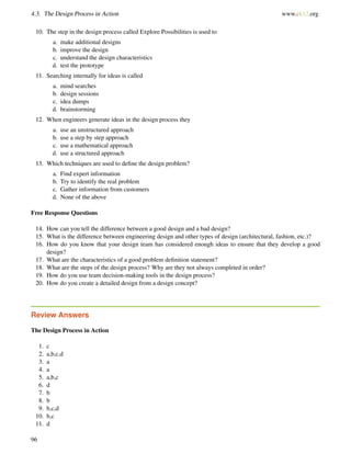 4.3. The Design Process in Action www.ck12.org
10. The step in the design process called Explore Possibilities is used to
a. make additional designs
b. improve the design
c. understand the design characteristics
d. test the prototype
11. Searching internally for ideas is called
a. mind searches
b. design sessions
c. idea dumps
d. brainstorming
12. When engineers generate ideas in the design process they
a. use an unstructured approach
b. use a step by step approach
c. use a mathematical approach
d. use a structured approach
13. Which techniques are used to deﬁne the design problem?
a. Find expert information
b. Try to identify the real problem
c. Gather information from customers
d. None of the above
Free Response Questions
14. How can you tell the difference between a good design and a bad design?
15. What is the difference between engineering design and other types of design (architectural, fashion, etc.)?
16. How do you know that your design team has considered enough ideas to ensure that they develop a good
design?
17. What are the characteristics of a good problem deﬁnition statement?
18. What are the steps of the design process? Why are they not always completed in order?
19. How do you use team decision-making tools in the design process?
20. How do you create a detailed design from a design concept?
Review Answers
The Design Process in Action
1. c
2. a,b,c,d
3. a
4. a
5. a,b,c
6. d
7. b
8. b
9. b,c,d
10. b,c
11. d
96
 