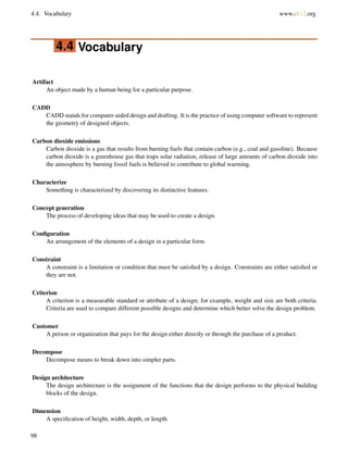 4.4. Vocabulary www.ck12.org
4.4 Vocabulary
Artifact
An object made by a human being for a particular purpose.
CADD
CADD stands for computer-aided design and drafting. It is the practice of using computer software to represent
the geometry of designed objects.
Carbon dioxide emissions
Carbon dioxide is a gas that results from burning fuels that contain carbon (e.g., coal and gasoline). Because
carbon dioxide is a greenhouse gas that traps solar radiation, release of large amounts of carbon dioxide into
the atmosphere by burning fossil fuels is believed to contribute to global warming.
Characterize
Something is characterized by discovering its distinctive features.
Concept generation
The process of developing ideas that may be used to create a design.
Conﬁguration
An arrangement of the elements of a design in a particular form.
Constraint
A constraint is a limitation or condition that must be satisﬁed by a design. Constraints are either satisﬁed or
they are not.
Criterion
A criterion is a measurable standard or attribute of a design; for example, weight and size are both criteria.
Criteria are used to compare different possible designs and determine which better solve the design problem.
Customer
A person or organization that pays for the design either directly or through the purchase of a product.
Decompose
Decompose means to break down into simpler parts.
Design architecture
The design architecture is the assignment of the functions that the design performs to the physical building
blocks of the design.
Dimension
A speciﬁcation of height, width, depth, or length.
98
 
