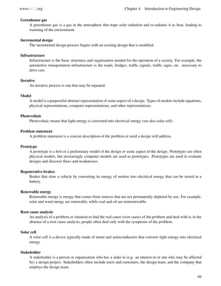 www.ck12.org Chapter 4. Introduction to Engineering Design
Greenhouse gas
A greenhouse gas is a gas in the atmosphere that traps solar radiation and re-radiates it as heat, leading to
warming of the environment.
Incremental design
The incremental design process begins with an existing design that is modiﬁed.
Infrastructure
Infrastructure is the basic structures and organization needed for the operation of a society. For example, the
automotive transportation infrastructure is the roads, bridges, trafﬁc signals, trafﬁc signs, etc. necessary to
drive cars.
Iterative
An iterative process is one that may be repeated.
Model
A model is a purposeful abstract representation of some aspect of a design. Types of models include equations,
physical representations, computer representations, and other representations.
Photovoltaic
Photovoltaic means that light energy is converted into electrical energy (see also solar cell).
Problem statement
A problem statement is a concise description of the problem or need a design will address.
Prototype
A prototype is a ﬁrst or a preliminary model of the design or some aspect of the design. Prototypes are often
physical models, but increasingly computer models are used as prototypes. Prototypes are used to evaluate
designs and discover ﬂaws and weaknesses.
Regenerative brakes
Brakes that slow a vehicle by converting its energy of motion into electrical energy that can be stored in a
battery.
Renewable energy
Renewable energy is energy that comes from sources that are not permanently depleted by use. For example,
solar and wind energy are renewable, while coal and oil are nonrenewable.
Root cause analysis
An analysis of a problem or situation to ﬁnd the real cause (root cause) of the problem and deal with it; in the
absence of a root cause analysis, people often deal only with the symptoms of the problem.
Solar cell
A solar cell is a device typically made of metal and semiconductors that converts light energy into electrical
energy.
Stakeholder
A stakeholder is a person or organization who has a stake in (e.g. an interest in or one who may be affected
by) a design project. Stakeholders often include users and customers, the design team, and the company that
employs the design team.
99
 