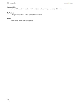 4.4. Vocabulary www.ck12.org
Sustainability
A sustainable solution is one that can be continued without using up non-renewable resources.
Unfeasible
A design is unfeasible if it does not meet the constraints.
Viable
Viable means able to work successfully.
100
 