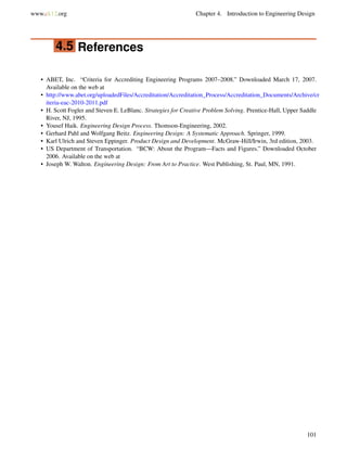 www.ck12.org Chapter 4. Introduction to Engineering Design
4.5 References
• ABET, Inc. “Criteria for Accrediting Engineering Programs 2007–2008.” Downloaded March 17, 2007.
Available on the web at
• http://www.abet.org/uploadedFiles/Accreditation/Accreditation_Process/Accreditation_Documents/Archive/cr
iteria-eac-2010-2011.pdf
• H. Scott Fogler and Steven E. LeBlanc. Strategies for Creative Problem Solving. Prentice-Hall, Upper Saddle
River, NJ, 1995.
• Yousef Haik. Engineering Design Process. Thomson-Engineering, 2002.
• Gerhard Pahl and Wolfgang Beitz. Engineering Design: A Systematic Approach. Springer, 1999.
• Karl Ulrich and Steven Eppinger. Product Design and Development. McGraw-Hill/Irwin, 3rd edition, 2003.
• US Department of Transportation. “BCW: About the Program—Facts and Figures.” Downloaded October
2006. Available on the web at
• Joseph W. Walton. Engineering Design: From Art to Practice. West Publishing, St. Paul, MN, 1991.
101
 