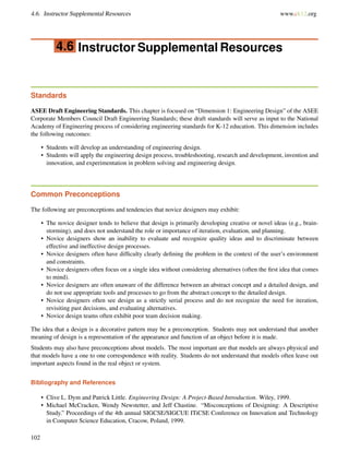 4.6. Instructor Supplemental Resources www.ck12.org
4.6 Instructor Supplemental Resources
Standards
ASEE Draft Engineering Standards. This chapter is focused on “Dimension 1: Engineering Design” of the ASEE
Corporate Members Council Draft Engineering Standards; these draft standards will serve as input to the National
Academy of Engineering process of considering engineering standards for K-12 education. This dimension includes
the following outcomes:
• Students will develop an understanding of engineering design.
• Students will apply the engineering design process, troubleshooting, research and development, invention and
innovation, and experimentation in problem solving and engineering design.
Common Preconceptions
The following are preconceptions and tendencies that novice designers may exhibit:
• The novice designer tends to believe that design is primarily developing creative or novel ideas (e.g., brain-
storming), and does not understand the role or importance of iteration, evaluation, and planning.
• Novice designers show an inability to evaluate and recognize quality ideas and to discriminate between
effective and ineffective design processes.
• Novice designers often have difﬁculty clearly deﬁning the problem in the context of the user’s environment
and constraints.
• Novice designers often focus on a single idea without considering alternatives (often the ﬁrst idea that comes
to mind).
• Novice designers are often unaware of the difference between an abstract concept and a detailed design, and
do not use appropriate tools and processes to go from the abstract concept to the detailed design.
• Novice designers often see design as a strictly serial process and do not recognize the need for iteration,
revisiting past decisions, and evaluating alternatives.
• Novice design teams often exhibit poor team decision making.
The idea that a design is a decorative pattern may be a preconception. Students may not understand that another
meaning of design is a representation of the appearance and function of an object before it is made.
Students may also have preconceptions about models. The most important are that models are always physical and
that models have a one to one correspondence with reality. Students do not understand that models often leave out
important aspects found in the real object or system.
Bibliography and References
• Clive L. Dym and Patrick Little. Engineering Design: A Project-Based Introduction. Wiley, 1999.
• Michael McCracken, Wendy Newstetter, and Jeff Chastine. “Misconceptions of Designing: A Descriptive
Study.” Proceedings of the 4th annual SIGCSE/SIGCUE ITiCSE Conference on Innovation and Technology
in Computer Science Education, Cracow, Poland, 1999.
102
 