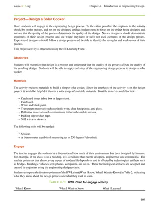 www.ck12.org Chapter 4. Introduction to Engineering Design
Project—Design a Solar Cooker
Goal: students will engage in the engineering design process. To the extent possible, the emphasis in the activity
should be on the process, and not on the designed artifact; students tend to focus on the object being designed and
not see that the quality of the process determines the quality of the design. Novice designers should demonstrate
awareness of their design process and see where they have or have not used elements of the design process.
Experienced designers should follow a design process and be able to identify the strengths and weaknesses of their
process.
This project activity is structured using the 5E Learning Cycle.
Objectives
Students will recognize that design is a process and understand that the quality of the process affects the quality of
the resulting design. Students will be able to apply each step of the engineering design process to design a solar
cooker.
Materials
The activity requires materials to build a simple solar cooker. Since the emphasis of the activity is on the design
project, it would be helpful if there is a wide range of available materials. Possible materials could include
• Cardboard boxes (shoe box or larger size).
• Cardboard.
• White and black paint.
• Transparent materials such as plastic wrap, clear hard plastic, and glass.
• Reﬂective materials such as aluminum foil or unbreakable mirrors.
• Packing tape or duct tape.
• Stiff wires or skewers.
The following tools will be needed:
• Scissors
• A thermometer capable of measuring up to 250 degrees Fahrenheit.
Engage
The teacher engages the students in a discussion of how much of their environment has been designed by humans.
For example, if the class is in a building, it is a building that people designed, engineered, and constructed. The
teacher points out that almost every aspect of modern life depends on and is affected by technological artifacts such
as bridges, buildings, vehicles, cell phones, computers, and so on. These technological artifacts are designed and
created by engineers using the engineering design process.
Students complete the ﬁrst two columns of the KWL chart (What I know, What I Want to Know) in Table 2, indicating
what they know about the design process and what they want to learn.
TABLE 4.1: KWL Chart for engage activity.
What I Know What I Want to Know What I Learned
103
 