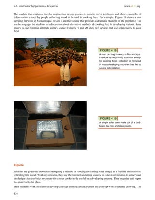 4.6. Instructor Supplemental Resources www.ck12.org
The teacher then explains that the engineering design process is used to solve problems, and shows examples of
deforestation caused by people collecting wood to be used in cooking ﬁres. For example, Figure 18 shows a man
carrying ﬁrewood in Mozambique. (Haiti is another source that provides a dramatic example of the problem.) The
teacher engages the students in a discussion about alternative methods of cooking food in developing nations. Solar
energy is one potential alternate energy source; Figures 19 and 20 show two devices that use solar energy to cook
food.
FIGURE 4.18
A man carrying ﬁrewood in Mozambique.
Firewood is the primary source of energy
for cooking food; collection of ﬁrewood
in many developing countries has led to
severe deforestation.
FIGURE 4.19
A simple solar oven made out of a card-
board box, foil, and clear plastic.
Explore
Students are given the problem of designing a method of cooking food using solar energy as a feasible alternative to
collecting ﬁre wood. Working in teams, they use the Internet and other sources to collect information to understand
the design characteristics necessary for a solar cooker to be useful in a developing country. They organize and report
this material to the class.
Then students work in teams to develop a design concept and document the concept with a detailed drawing. The
104
 