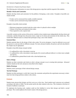 4.6. Instructor Supplemental Resources www.ck12.org
Introduction to Engineering Design chapter.
The following gives information on some of the design process steps that could be required of the students.
Identify Criteria and Constraints
Students develop criteria and constraints for the problem of designing a solar cooker. Examples of possible con-
straints include
• Cooker can be constructed from readily available materials.
• Cooker can be constructed using simple hand tools.
Examples of possible criteria include
• Maximum temperature reached inside the cooker when it is placed in direct sunlight.
• Volume of food that can be placed in the cooker.
• Time required to cook a typical meal.
A possible variation on this section of the activity would be to have student teams independently develop criteria and
constraints, and then through class discussion create a single set of criteria and constraints for the whole class. This
would allow different teams to evaluate their prototypes using a class-wide standard.
Generate Ideas
Students generate ideas for the design of their solar cooker. For novice designers, it may be sufﬁcient to use an ad
hoc process to come up with two different concepts. For more advanced students, the process and tools described in
this chapter may be appropriate.
Examples of possible design concepts include
• A cardboard box with a clear plastic wrap top.
• A cardboard box with a clear plastic wrap top plus foil covered cardboard reﬂector is to direct more sunlight
into the box.
• A cardboard box painted black inside with a clear hard plastic top.
Select a Design
Students use their constraints and criteria to select a design concept to use in creating their prototype. Advanced
students should use the tools and process described in this chapter.
Build a Prototype
Students create a prototype of their selected design concept.
Test the Prototype
Students test their prototype to verify that it meets the constraints and perform the experiments necessary to deter-
mine how their design performs relative to the criteria.
Evaluate
Student teams present their designs and their processes to the class. Each student team’s processes are evaluated
according to the rubric in Table 3 by the teacher and by the other students in the class. This evaluation is the basis of
formative feedback to each team.
To implement the learning cycle, students could use this feedback to revise their designs and build a second
prototype. This would emphasize the iterative nature of the design process.
106
 