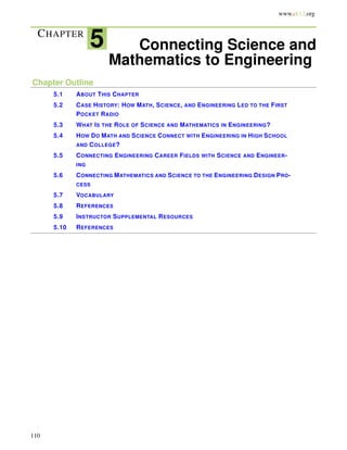 www.ck12.org
CHAPTER
5 Connecting Science and
Mathematics to Engineering
Chapter Outline
5.1 ABOUT THIS CHAPTER
5.2 CASE HISTORY: HOW MATH, SCIENCE, AND ENGINEERING LED TO THE FIRST
POCKET RADIO
5.3 WHAT IS THE ROLE OF SCIENCE AND MATHEMATICS IN ENGINEERING?
5.4 HOW DO MATH AND SCIENCE CONNECT WITH ENGINEERING IN HIGH SCHOOL
AND COLLEGE?
5.5 CONNECTING ENGINEERING CAREER FIELDS WITH SCIENCE AND ENGINEER-
ING
5.6 CONNECTING MATHEMATICS AND SCIENCE TO THE ENGINEERING DESIGN PRO-
CESS
5.7 VOCABULARY
5.8 REFERENCES
5.9 INSTRUCTOR SUPPLEMENTAL RESOURCES
5.10 REFERENCES
110
 