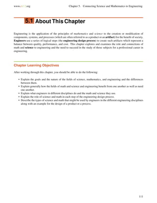 www.ck12.org Chapter 5. Connecting Science and Mathematics to Engineering
5.1 About This Chapter
Engineering is the application of the principles of mathematics and science to the creation or modiﬁcation of
components, systems, and processes (which are often referred to as a product or an artifact) for the beneﬁt of society.
Engineers use a series of logical steps (the engineering design process) to create such artifacts which represent a
balance between quality, performance, and cost. This chapter explores and examines the role and connections of
math and science to engineering and the need to succeed in the study of those subjects for a professional career in
engineering.
Chapter Learning Objectives
After working through this chapter, you should be able to do the following:
• Explain the goals and the nature of the ﬁelds of science, mathematics, and engineering and the differences
between them.
• Explain generally how the ﬁelds of math and science and engineering beneﬁt from one another as well as need
one another.
• Explain what engineers in different disciplines do and the math and science they use.
• Explain the role of science and math in each step of the engineering design process.
• Describe the types of science and math that might be used by engineers in the different engineering disciplines
along with an example for the design of a product or a process.
111
 