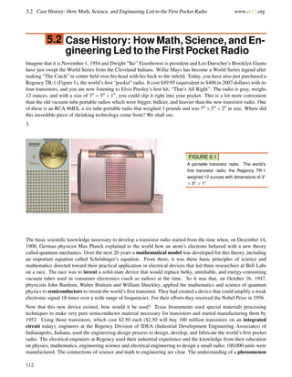 5.2. Case History: How Math, Science, and Engineering Led to the First Pocket Radio www.ck12.org
5.2 Case History: How Math, Science, and En-
gineering Led to the First Pocket Radio
Imagine that it is November 1, 1954 and Dwight “Ike” Eisenhower is president and Leo Durocher’s Brooklyn Giants
have just swept the World Series from the Cleveland Indians. Willie Mays has become a World Series legend after
making “The Catch” in center ﬁeld over his head with his back to the inﬁeld. Today, you have also just purchased a
Regency TR-1 (Figure 1), the world’s ﬁrst “pocket” radio. It cost $49.95 (equivalent to $400 in 2007 dollars) with its
four transistors, and you are now listening to Elvis Presley’s ﬁrst hit, “That’s All Right”. The radio is gray, weighs
12 ounces, and with a size of 3 × 5 × 1 , you could slip it right into your pocket. This is a lot more convenient
than the old vacuum tube portable radios which were bigger, bulkier, and heavier than the new transistor radio. One
of these is an RCA 66BX, a six-tube portable radio that weighed 3 pounds and was 7 ×5 ×2 in size. Where did
this incredible piece of shrinking technology come from? We shall see.
3.
FIGURE 5.1
A portable transistor radio. The world’s
ﬁrst transistor radio, the Regency TR-1
weighed 12 ounces with dimensions of 3"
× 5" × 1"
The basic scientiﬁc knowledge necessary to develop a transistor radio started from the time when, on December 14,
1900, German physicist Max Planck explained to the world how an atom’s electrons behaved with a new theory
called quantum mechanics. Over the next 20 years a mathematical model was developed for this theory, including
an important equation called Schrödinger’s equation. From there, it was these basic principles of science and
mathematics directed toward their practical application in electrical devices that led three researchers at Bell Labs
on a race. The race was to invent a solid-state device that would replace bulky, unreliable, and energy-consuming
vacuum tubes used in consumer electronics (such as radios) at the time. So it was that, on October 16, 1947,
physicists John Bardeen, Walter Brattain and William Shockley, applied the mathematics and science of quantum
physics to semiconductors to invent the world’s ﬁrst transistor. They had created a device that could amplify a weak
electronic signal 18 times over a wide range of frequencies. For their efforts they received the Nobel Prize in 1956.
Now that this new device existed, how would it be used? Texas Instruments used special materials processing
techniques to make very pure semiconductor material necessary for transistors and started manufacturing them by
1952. Using those transistors, which cost $2.50 each ($2.50 will buy 100 million transistors on an integrated
circuit today), engineers at the Regency Division of IDEA (Industrial Development Engineering Associates) of
Indianapolis, Indiana, used the engineering design process to design, develop, and fabricate the world’s ﬁrst pocket
radio. The electrical engineers at Regency used their industrial experience and the knowledge from their education
on physics, mathematics, engineering science and electrical engineering to design a small radio; 100,000 units were
manufactured. The connections of science and math to engineering are clear. The understanding of a phenomenon
112
 