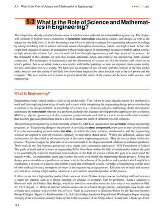 5.3. What Is the Role of Science and Mathematics in Engineering? www.ck12.org
5.3 What Is the Role of Science and Mathemat-
ics in Engineering?
This chapter has already introduced some ways in which science and math are connected to engineering. The chapter
will continue to explore these connections in invention, innovation, education, careers, and design, as well as the
impact on our daily lives. It is also becoming clear why it is critical to prepare for engineering education in college
by taking and doing well in science and math courses throughout elementary, middle, and high school. In fact, the
single best indicator of success in graduating with a college degree in engineering, science or math is taking courses
in high school that include four years of math (at least through trigonometry) and three years of lab science. In
the remainder of this chapter, we will now expand, articulate, detail, and exercise the engineering–math–science
connection. The techniques of mathematics and the phenomena of science are like the brushes and colors on an
artist’s palette. Just as an artist creates a new reality with his/her painting, so does an engineer create a new reality
for how individuals live in a society. We have seen an example of this not only with the creation of the ﬁrst pocket
radio, but also how the reality of our daily lives have been impacted by other artifacts such as the cell phone and the
computer. The next section will examine in greater detail the nature of the connection between math, science, and
engineering.
What Is Engineering?
Engineering creates valued products such as the pocket radio. This is done by analyzing the nature of a problem or a
need and then applying knowledge of math and science while completing the engineering design process to develop
a solution to the design problem. A knowledge of science (e.g., chemistry, physics, and biology) helps the engineer
understand the constraints inherent in a problem and helps the engineer develop possible approaches for a solution.
Math (e.g., algebra, geometry, calculus, computer computation) is used both as a tool to create mathematical models
that describe physical phenomena and as a tool to evaluate the merit of different possible solutions.
The profession of engineering is more formally deﬁned by ABET, an organization that accredits college engineering
programs, as “Engineering design is the process of devising a system, component, or process to meet desired needs.
It is a decision-making process (often iterative), in which the basic sciences, mathematics, and the engineering
sciences are applied to convert resources optimally to meet these stated needs.” Within this deﬁnition, science and
mathematics are described as an essential part of the entire engineering process. They do not act alone within this
process. “Engineers apply the principles of science and math to develop economical solutions to technical problems.
Their work is the link between perceived social needs and commercial application.” (US Department of Labor)
The goals of math and of science in engineering differ from those within the ﬁeld of mathematics (where the goal
is to quantitatively represent functional relationships) or the ﬁeld of science (where the goal is to understand the
natural world). In engineering, math and science are tools used within the engineering design process. Using the
design process to address a problem or an issue leads to the solution of the problem and a product which might be a
component, a system, or a process that fulﬁlls a need that will beneﬁt society. All ﬁelds of engineering use the tools
of both math and science throughout all steps of the engineering design process. Effective use of math and science
are critical to creating a high-quality solution to a need and an associated product of the process.
It often occurs that a high-quality product that comes out of an effective design process (including math and science)
is taken for granted, such as a bridge standing for decades or centuries with no problems. Such a situation is
illustrated with the Golden Gate Bridge, which has stood for more than seven decades since it was opened on May
27, 1937 (Figure 3). When an inferior solution comes out of a ﬂawed design process, catastrophe may result, and
a bridge may collapse with possible loss of lives. Such an occurrence is illustrated below by the Tacoma Narrows
Bridge Collapse (Figure 3). On November 11, 1940, this bridge, located at Puget Sound, Washington, began swaying
strongly in the wind and eventually broke up due to the resonance of the bridge which twisted until it broke up. There
114
 