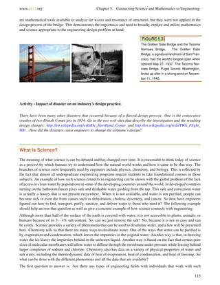 www.ck12.org Chapter 5. Connecting Science and Mathematics to Engineering
are mathematical tools available to analyze for waves and resonance of structures, but they were not applied in the
design process of the bridge. This demonstrates the importance and need to broadly explore and utilize mathematics
and science appropriate to the engineering design problem at hand.
FIGURE 5.3
The Golden Gate Bridge and the Tacoma
Narrows Bridge. The Golden Gate
Bridge, a signature landmark of San Fran-
cisco, had the world’s longest span when
opened May 27, 1937. The Tacoma Nar-
rows Bridge, Puget Sound, Washington,
broke up after in a strong wind on Novem-
ber 11, 1940.
Activity - Impact of disaster on an industry’s design practice.
There have been many other disasters that occurred because of a ﬂawed design process. One is the consecutive
crashes of two British Comet jets in 1954. Go to the two web sites that describe the investigation and the resulting
design changes: http://en.wikipedia.org/wiki/De_Havilland_Comet and http://en.wikipedia.org/wiki/TWA_Flight_
800 . How did the disasters cause engineers to change the airplane’s design?
What Is Science?
The meaning of what science is can be debated and has changed over time. It is reasonable to think today of science
as a process by which humans try to understand how the natural world works and how it came to be that way. The
branches of science most frequently used by engineers include physics, chemistry, and biology. This is reﬂected by
the fact that almost all undergraduate engineering programs require students to take foundational courses in those
subjects. An example of how such science connects to engineering can be shown with the global problem of the lack
of access to clean water by populations in some of the developing countries around the world. In developed countries
turning on the bathroom faucet gives safe and drinkable water gushing from the tap. This safe and convenient water
is actually a luxury that is not present everywhere. When it is not available, and water is not puriﬁed, people can
become sick or even die from causes such as dehydration, cholera, dysentery, and cancer. So how have engineers
ﬁgured out how to ﬁnd, transport, purify, sanitize, and deliver water to those who need it? The following example
should help answer that question as well as give a concrete example of how science connects with engineering.
Although more than half of the surface of the earth is covered with water, it is not accessible to plants, animals, or
humans because of its 3 − 4% salt content. So, can we just remove the salt? No, because it is not so easy and can
be costly. Science provides a variety of phenomena that can be used to desalinate water, and a few will be presented
here. Chemistry tells us that there are many ways to desalinate water. One of the ways that water can be puriﬁed is
by evaporation and condensation, which leaves the impurities in the original water. Another way is that, in freezing
water the ice leaves the impurities behind in the unfrozen liquid. Another way is based on the fact that certain pore
sizes of molecular membranes will allow water to diffuse through the membrane under pressure while leaving behind
larger complexes of sodium and chlorine. Chemistry also has data on a variety of physical properties of water and
salt water, including the thermodynamic data of heat of evaporation, heat of condensation, and heat of freezing. So
what can be done with the different phenomena and all the data that are available?
The ﬁrst question to answer is: Are there any types of engineering ﬁelds with individuals that work with such
115
 